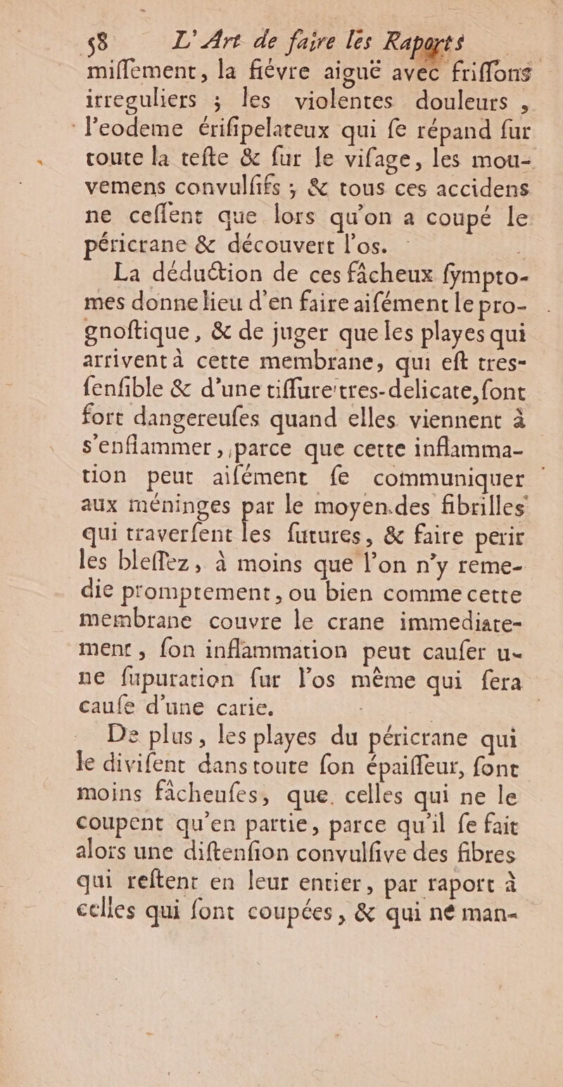 miflement, la fiévre aiguë avec friffons irreguliers ; les violentes douleurs , leodeme érifipelateux qui fe répand fur route la tefte &amp; fur le vifage, les mou- vemens convullifs ; &amp; tous ces accidens ne ceflent que lors qu'on a coupé le péricrane &amp; découvert l'os. 3 La déduction de ces fâcheux fympto- mes donne lieu d'en faire aifément le pro- gnoftique, &amp; de juger que les playes qui arrivent à cette membrane, qui eft tres- fenfble &amp; d’une tiflurettres-delicate, font fort dangereufes quand elles viennent à s'enflammer , parce que cette inflamma- tion peut aifément fe communiquer aux méninges par le moyen.des fibrilles qui traverfent les futures, &amp; faire perir les bleffez, à moins que l’on n'y reme- die p'omptement, ou bien comme cette membrane couvre le crane immediare- ment, fon inflammation peut caufer u- ne fupuration fur los même qui fera caufe d'une carie. | | De plus, les playes du péricrane qui le divifent dans toute fon épaiffeur, font moins fâcheufes, que. celles qui ne le coupent qu’en partie, parce qu'il fe fait alors une diftenfion convulfve des fibres qui reftent en leur entier, par raport à celles qui font coupées, &amp; qui n€ man-