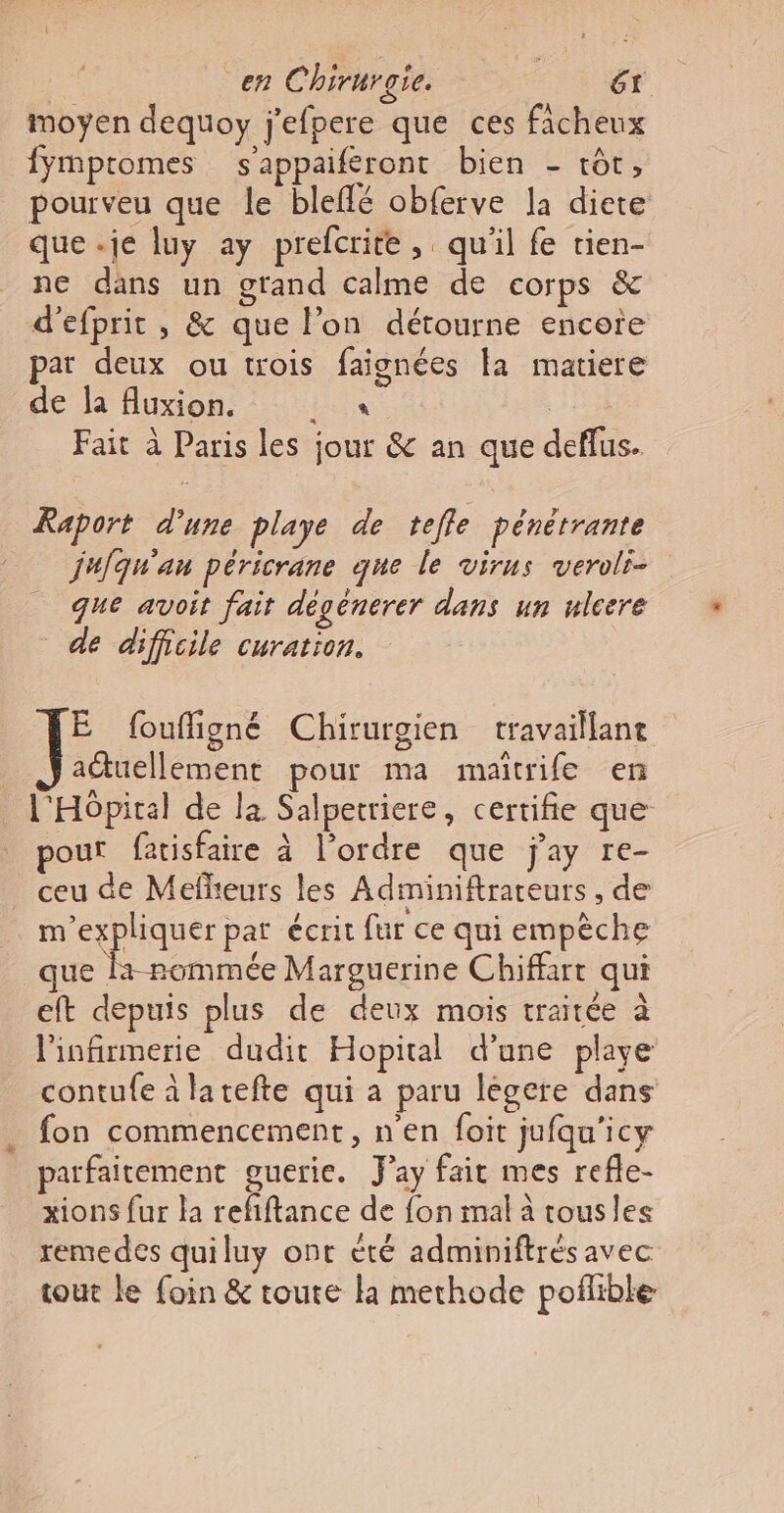 en Chirurgie. Gt moyen dequoy j'efpere que ces fichenx ymptomes s'appaiferont bien - tôt, pourveu que le bleffé obferve la diete que .je luy ay prefcrite, qu'il fe tien- ne dans un grand calme de corps &amp; d'efprit , &amp; que l’on détourne encore par deux ou trois faignées la matiere de la fluxion. Lux R Fait à Paris les jour &amp; an que deffus. Raport d'une playe de tefle pénérrante jufqu'an péricrane que le virus veroli- que avoit fait dégénerer dans un ulcere de difficile curation. E foufligné Chirurgien travaillant actuellement pour ma maitrife en l'Hôpital de la Salpetriere, certifie que pour fatisfaire à l’ordre que jay re- ceu de Mefheurs les Adminiftrareurs , de Darius pat écrit fur ce qui empèche que la-rommée Marguerine Chiffart qui eft depuis plus de deux mois traitée à l'infirmerie dudit Hopital d’une playe contufe à latefte qui a paru légere dans fon commencement, n'en foit jufqu'icy parfaitement gueric. Jay fait mes refle- xions fur la refiftance de {on mal à tousles remedes quiluy ont été adminiftrésavec tout le foin &amp; toute la methode pofñlible