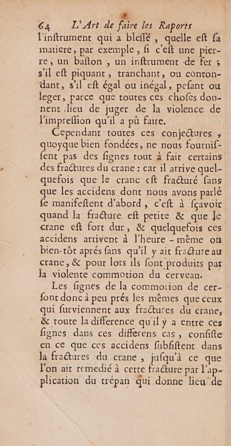 €a L'Artde RTE l'infrument qui à bleffé , quelle eft fa matiere, par exemple , fi c'eft une pier- re, un bafton , un inftrument de fer ; s'il eft piquant, tranchant, ou conton- dant, s'il eft égal ou inégal, pefant ou leger, parce que toutes ces chofes don- nent Jieu de juger de la violence de Pimpreflion qu'il a pü fare. Cependant toutes ces conjectures &gt; quoyque bien fondées, ne nous fournif- fent pas des fignes tout à fait certains des fraétures du crane : car il arrive quel- quefois que le crane eft fraéturé fans que les accidens dont nous avons parlé fe manifeftent d’abord, c’eft à fçavoir quand fa fradure eft petite &amp; que le crane €ft fort dur, &amp; quelquefois ces accidens arrivent à l'heure - mème où bien-tôt aprés fans qu'il y ait fridureau crane, &amp; pour lois ils font produits par Ja violente commotion du cerveau. Les fignes de la commotion de cer- font donc à peu prés les mêmes que ceux qui furviennent aux fraétures du crane, &amp; route la difference qu'il y a entre ces fignes dans ces différens cas, confifte en ce que ces accidens fubfftent dans la fractures du crane , jufqu'à ce que l’on ait remedié à cette fracture par l'ap- plication du trépan qui donne lieu‘de