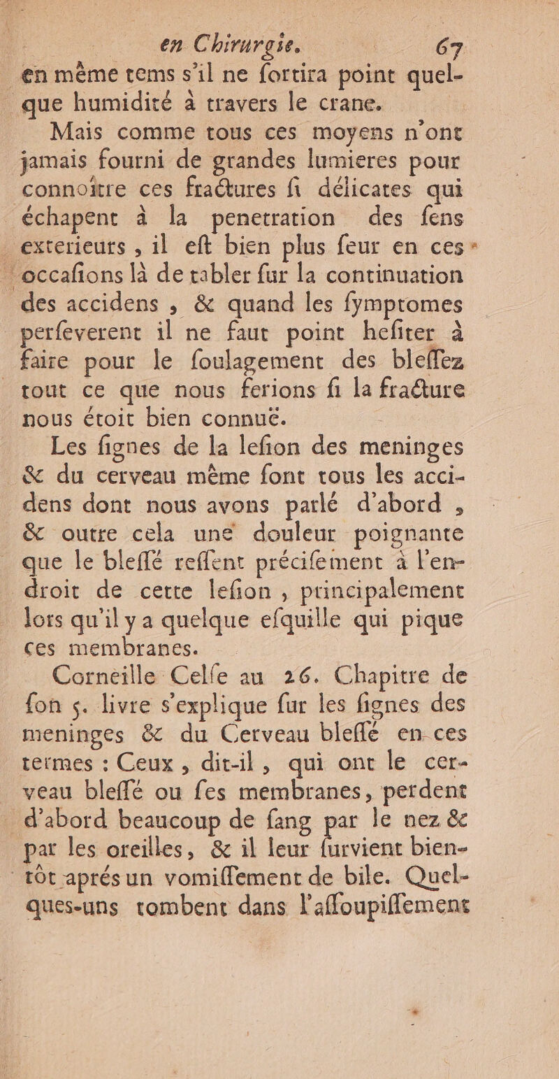 en Chirurgie © ‘| C7 en même tems s’il ne fortira point quel- que humidité à travers le crane. Mais comme tous ces moyens n'ont jamais fourni de grandes lumieres pour connoïître ces fraétures fi délicates qui _échapent à la penetration des fens _ exterieuts , il eft bien plus feur en ces occafons là de tabler fur la continuation des accidens , &amp; quand les fymptomes perfeverent il ne faut point hefiter à faire pour le foulagement des bleffez tout ce que nous ferions fi la fraîure nous étoit bien connue. Les fignes de la lefion des meninges &amp; du cerveau mème font tous les acci- dens dont nous avons parlé d'abord , &amp; outre cela une douleur poignante _ que Île blefé reffent précifement à l'en- droit de cette lefion , principalement lors qu'il ya quelque efquille qui pique ces membranes. Corneille Celle an 26. Chapitre de fon s. livre s'explique fur les fignes des meninges &amp; du Cerveau bleflé en ces termes : Ceux, dit-il, qui ont le cer- veau bleffé ou fes membranes, perdent d'abord beaucoup de fang par le nez &amp; par les oreilles, &amp; il leur furvient bien- tôt aprésun vomiffement de bile. Quel- ques-uns tombent dans l'affoupiffement 2