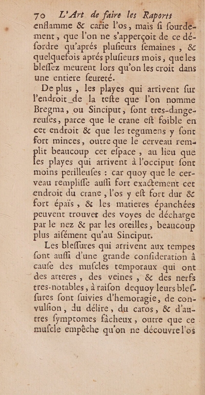 ë LS Poe 70 L'Art de faire les Raports enflamme &amp; carie l'os, mais fi fourde- ment, que l’on ne s’apperçoit de ce dé- fordre qu'aprés plufeurs femaines |, &amp; quelquefois aprés plufieurs mois, queles bleffez meurent lors qu’on les croit dans une entiere feureté. De plus , les playes qui arrivent fur l'endroit de la tefte que l’on nomme Bregma, ou Sinciput, font tres-dange- reufes, parce que le crane eft foible en cet endroit &amp; que les tegumens y font fort minces, outre que le cerveau rem plit beaucoup cet efpace , au lieu que les playes qui arrivent à l’occiput font moins perilleufes : car quoy que le cer- veau remplhiffe aufñi fort exaétement cet endroit du crane , l'os y eft fort dur &amp; fort épais, &amp; les matieres épanchées peuvent trouver des voyes de décharge par le nez &amp; par les oreilles, beaucoup plus aifément qu'au Sinciput. Les bleflures qui arrivent aux tempes font aufli d'une grande confideration à caufe des mufcles temporaux qui ont. des atteres , des veines , &amp; des nerfs tres-notables, à raifon dequoy leurs blef. fures font fuivies d'hemoragie, de con- vulñon, du délire, du caros, &amp; d’au- tres fymptomes ficheux , outre que ce. mufcle empêche qu'on ne découvrel’os