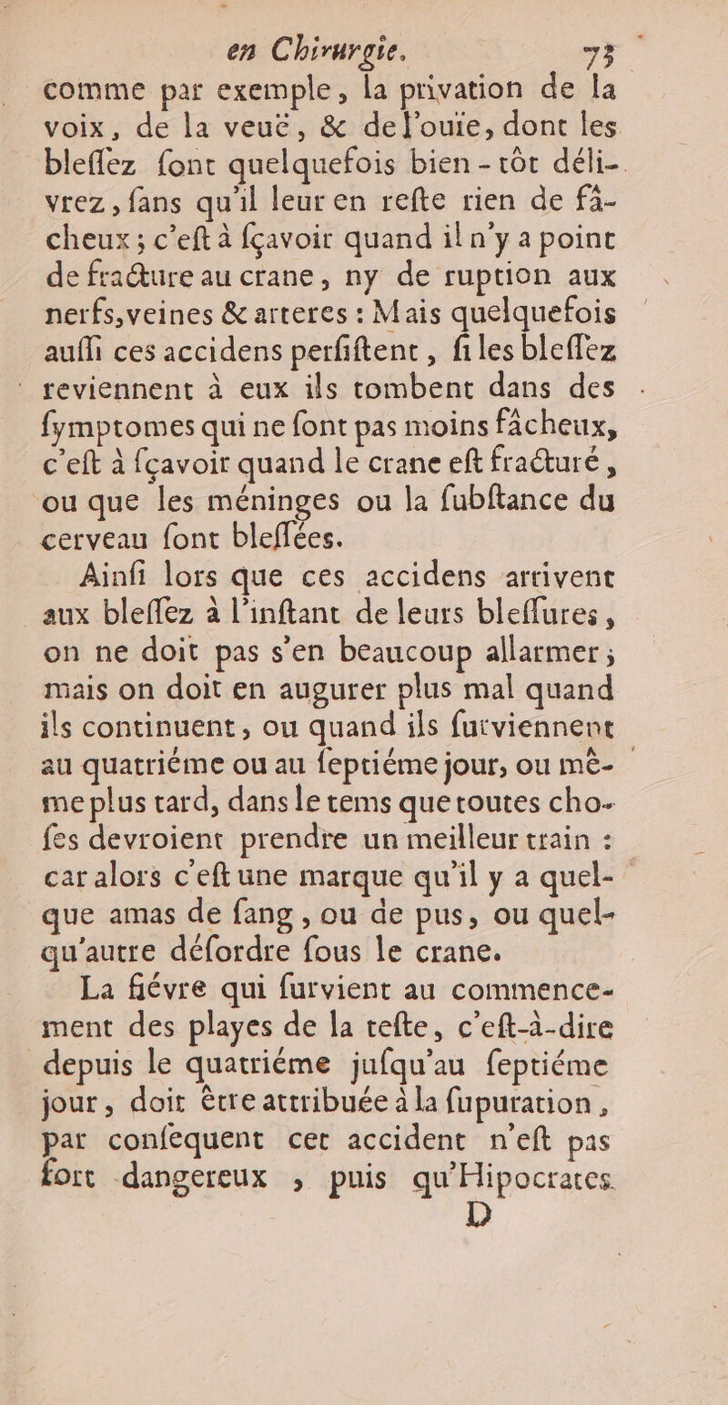 comme par exemple, la privation de la voix, de la veuë, &amp; del'’ouie, dont les bleflez font quelquefois bien - tôt déli- vrez , fans qu'il leur en refte rien de fà- cheux ; c’eft à fçavoir quand iln'ya point de fraéture au crane, ny de ruption aux nerfs,veines &amp; arteres : Mais quelquefois aufi ces accidens perfiftent , files bleffez ® reviennent à eux ils tombent dans des fymptomes qui ne font pas moins fâcheux, c'eft à fçavoir quand le crane eft fraéturé, ou que les méninges ou la fubftance du cerveau font bleflées. Ainfi lors que ces accidens arrivent aux bleflez à l’inftant de leurs bleflures, on ne doit pas s'en beaucoup allarmer ; mais on doit en augurer plus mal quand ils continuent, ou quand ils furviennent au quatriéme ou au feptiéme jour, ou mê- me plus tard, dans le tems que toutes cho. fes devroient prendre un meilleur train : car alors c'eftune marque qu'il y a quel- que amas de fang , ou de pus, ou quel- qu'autre défordre fous le crane. La fiévre qui furvient au commence- ment des playes de la tefte, c’eft-à-dire depuis le quatriéme jufqu'au feptiéme jour, doit être attribuée à la fupuration, par confequent cet accident n'eft pas fort dangereux , puis qu'Hipocrates