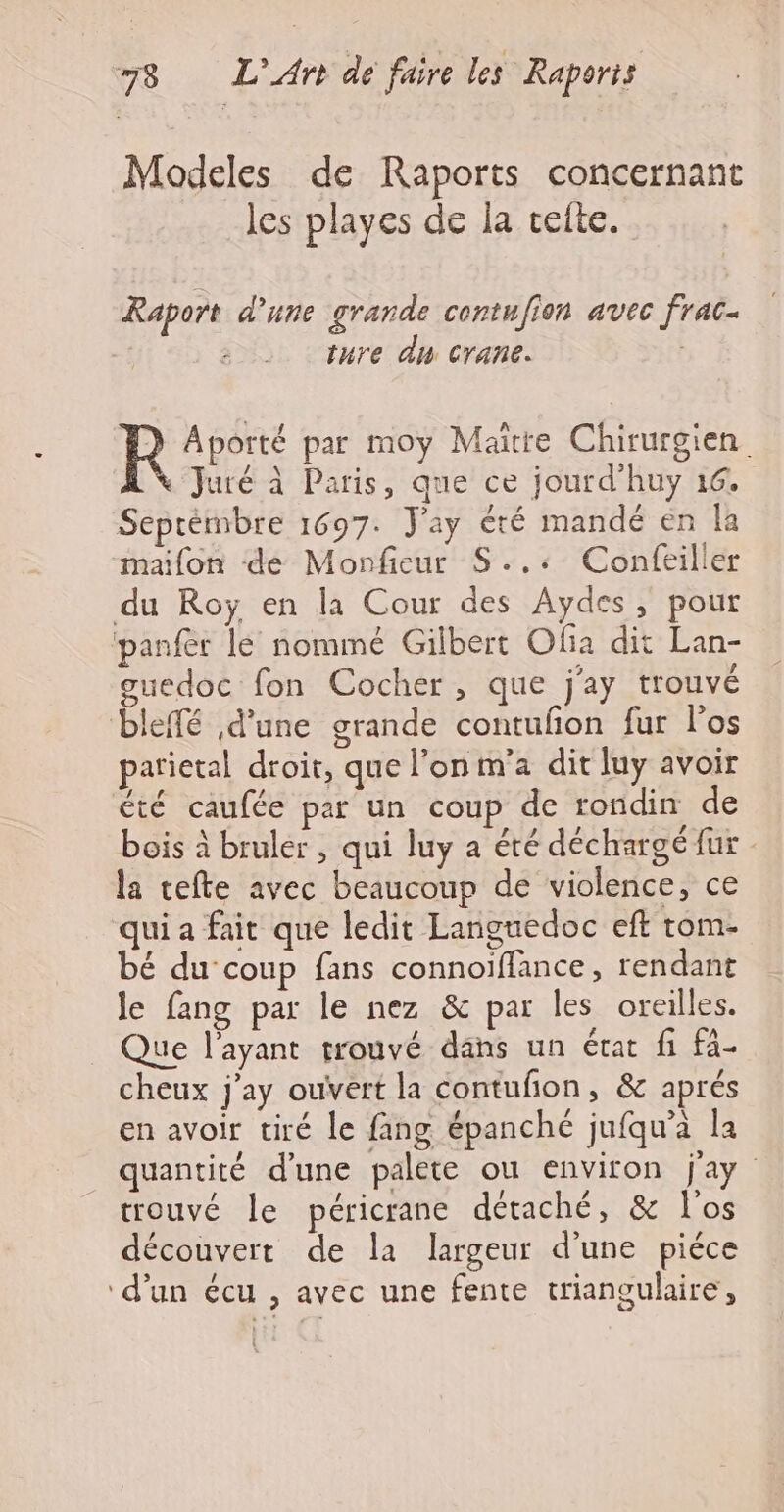 Modeles de Raports concernant les playes de la celte. Raport d’une grande contufion avec frac- ture du crane. , R Aporté par moy Maire Chirurgien Juré à Paris, que ce jourd'huy 16. Septembre 1697. J'ay été mandé en la maifon de Monfieur S.,+ Confeiller du Roÿ en la Cour des Aydes, pour panfer lé nommé Gilbert Ofia dit Lan- guedoc fon Cocher, que j'ay trouvé bleffé d'une grande contufñon fur l'os parietal droit, que l’on m'a dit luy avoir été caufée par un coup de rondin de bois à bruler , qui luy a été déchargé fur - la cefte avec beaucoup de violence, ce qui a fait que ledit Languedoc eft rom- bé du coup fans connoïffance, rendant le fang par le nez &amp; par les oreilles. Jue l'ayant trouvé dans un état fi fa- cheux j'ay ouvert la contufon, &amp; aprés en avoir tiré le fang épanché jufqu’a la quantité d’une palete ou environ jay trouvé le péricrane détaché, &amp; l'os découvert de la largeur d’une piéce ‘d’un écu , avec une fente triangulaire,