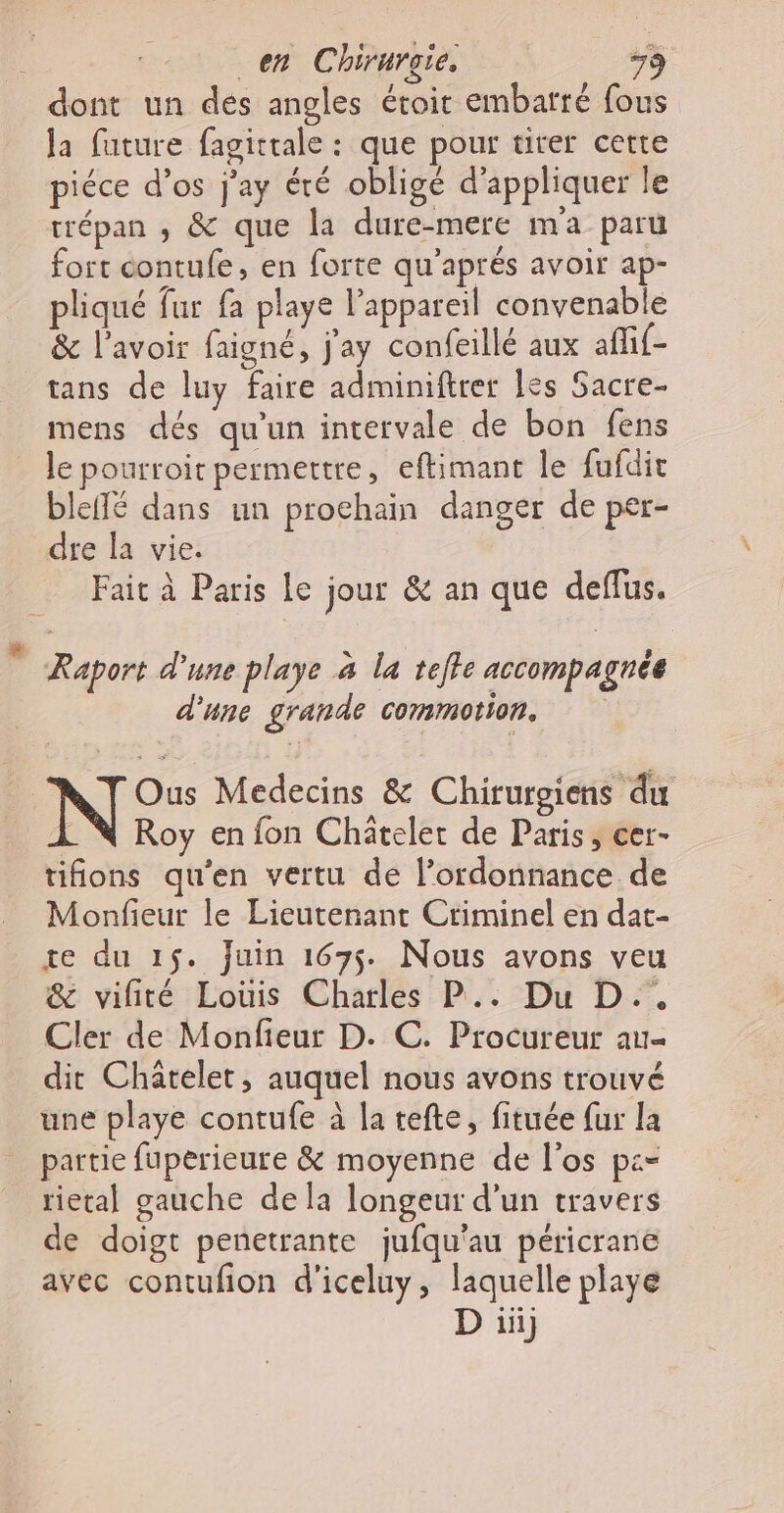 dont un dés angles étoit embatré fous la future fagittale : que pour tirer cette piéce d’os j'ay été obligé d'appliquer le trépan ,; &amp; que la dure-mere ma paru fort contufe, en forte qu'aprés avoir ap- pliqué fur fa playe l'appareil convenable &amp; l'avoir faigné, j'ay confeillé aux affif- tans de luy faire adminiftrer [es Sacre- mens dés qu'un intervale de bon fens le pourroit permettre, eftimant le fufdit bleflé dans un prochain danger de per- dre la vie. Fait à Paris le jour &amp; an que deflus. Raport d’une playe à la tefle accompagnée d'une grande commotion. Ous Medecins &amp; Chirurgiens du Roy en fon Chätelet de Paris, cer- tifions qu'en vertu de l'ordonnance de Monfieur le Lieutenant Criminel en dat- re du 15. juin 1675. Nous avons veu &amp; vifité Louis Charles P.. Du D.. Cler de Monfieur D. C. Procureur au dit Chatelet, auquel nous avons trouvé une playe contufe à la tefte, fituée {ur la partie fuperieure &amp; moyenne de l'os p:- rietal gauche de la longeur d’un travers de doigt penetrante jufqu'au péricrane avec contufion d'iceluy, laquelle playe