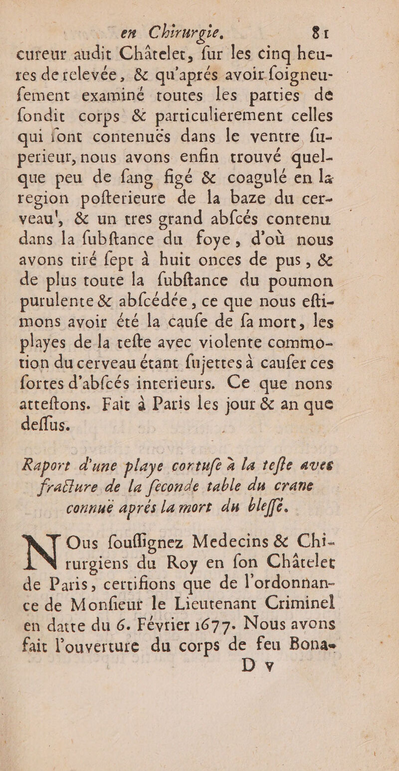 cureur audit Châtelet, fur les cinq heu- res derclevée, &amp; qu'aprés avoir foigneu- fement examiné toutes les parties de fondit corps &amp; particulierement celles qui font contenues dans le ventre fu- perieur, nous avons enfin trouvé quel- que peu de fang figé &amp; coagulé en l4 region pofterieure de la baze du cer- veau', &amp; un tres grand abfcés contenu dans la fubftance du foye, d’où nous avons tiré fept à huit onces de pus, &amp; de plus toute la fubftance du poumon purulente &amp; abfcédée , ce que nous efti- mons avoir été la caufe de fa mort, les playes de la refte avec violente commo- tion du cerveau étant fujettes à caufer ces fortes d’abfcés interieurs. Ce que nons atteftons. Fait à Paris les jour &amp; an que deffus. Raport d'une playe cortuft à la tefle aves fratlure de la fèconde table du crane connué aprés La mort du ble. N°: fouflignez Medecins &amp; Chi- rurgiens du Roy en fon Charelet de Paris, certifions que de l'ordonnan- ce de Monfeur le Lieutenant Criminel en datte du 6. Février 1677. Nous avons fait l'ouverture du corps de feu Bonas D v