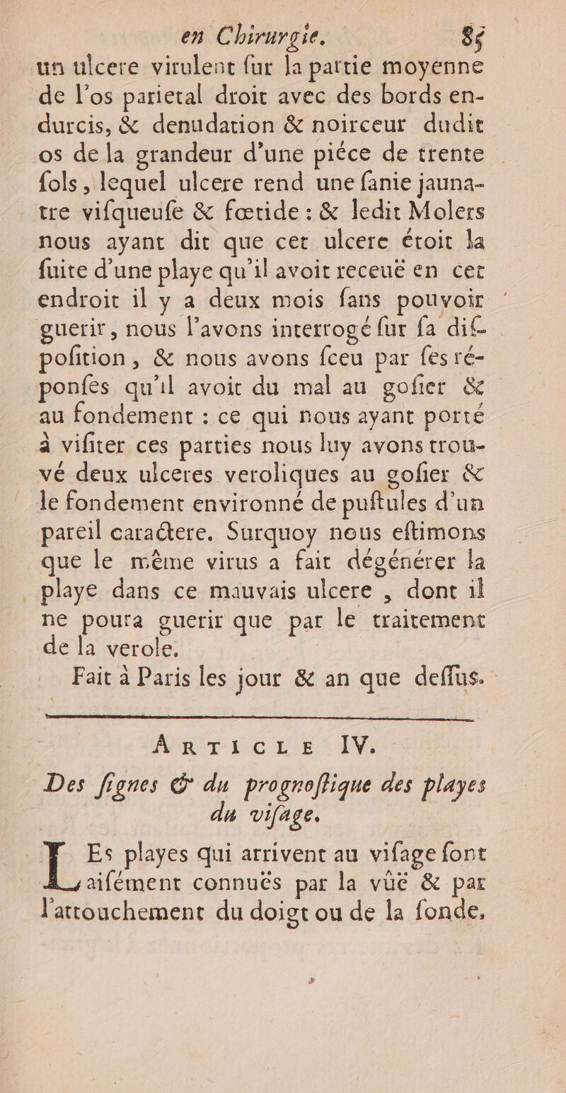 un ulcere virulent fur la partie moyenne de l'os parietal droit avec des bords en- durcis, &amp; denudation &amp; noirceutr dudit os de la grandeur d’une piéce de trente fols , lequel ulcere rend une fanie jauna- tre vifqueufe &amp; fœride : &amp; ledit Molers nous ayant dit que cet ulcere étoit la fuite d’une playe qu’il avoit receuë en cer endroit il y a deux mois fans pouvoir guerir, nous l’avons interrogé fur fa dit. polition, &amp; nous avons fceu par fes ré- ponfes qu'il avoit du mal au gofier &amp; au fondement : ce qui nous ayant porté à vifiter ces parties nous luy avons trou- vé deux ulceres veroliques au gofñer &amp; le fondement environné de puftules d’un pareil caractere. Surquoy nous eftimons que le même virus a fair dégénérer la _ playe dans ce mauvais ulcere , dont il ne pourta guerir que par le traitement de la verole, Fait à Paris les jour &amp; an que deffus. ARTE CL E IV: Des fignes du progroflique des playes du vifage, LL playes qui arrivent au vifage font aifément connuës par la vue &amp; par l'attouchement du doigt ou de la fonde,