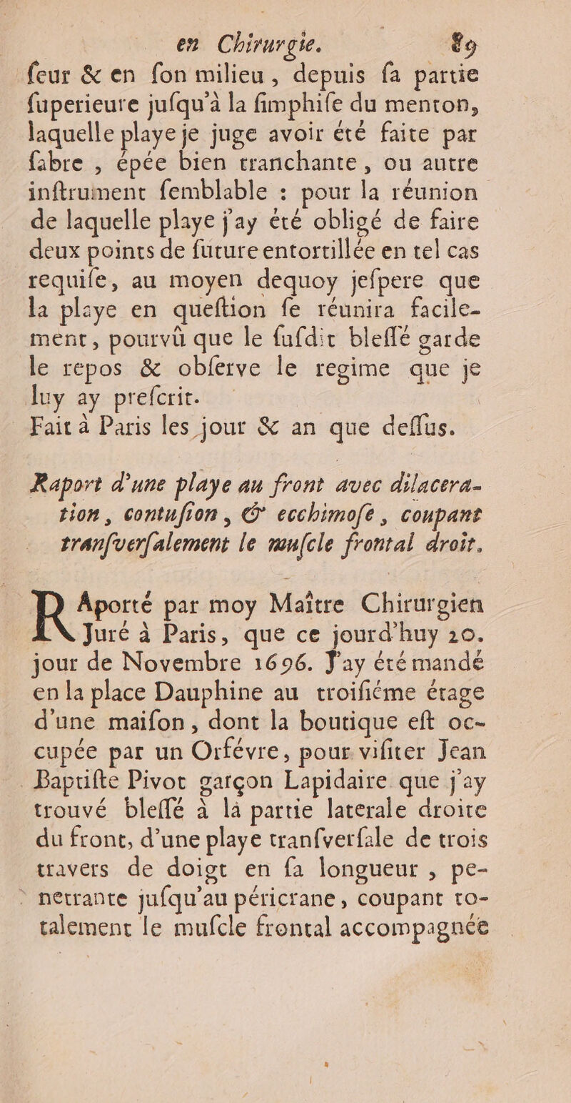 en Chirurgie. &amp; feur &amp; en fon milieu, depuis {a partie fuperieure jufqu'à la fimphife du menton, laquelle playe je juge avoir été faite par fibre , épée bien tranchante, ou autre inftrument femblable : pour la réunion de laquelle playe j'ay été obligé de faire deux points de futureentortillée en tel cas requife, au moyen dequoy jefpere que la pliye en queftion fe réunira facile- ment, pourvü que le fufdit bleflé garde le répos &amp; oblerve le regime que je Juy ay prefcrit. Fait à Paris les jour &amp; an que deflus. Raport d’une playe au front avec dilacera- tion, contufion , C* ecchimoft, coupant tranfverfalement le mufcle frontal droit. Re: par moy Maître Chirurgien Juré à Paris, que ce jourd’huy 10. jour de Novembre 1696. ay été mande en la place Dauphine au troifiéme érage d'une maifon, dont la boutique eft oc- cupée par un Orfévre, pour vifiter Jean . Baptifte Pivot garçon Lapidaire que j'ay trouvé bleifé à là partie laterale droite du front, d’une playe tranfverfale de trois travers de doiot en fa longueur , pe- * netrante jufqu'’au péricrane, coupant to- talemenc le mufcle frontal accompagnée