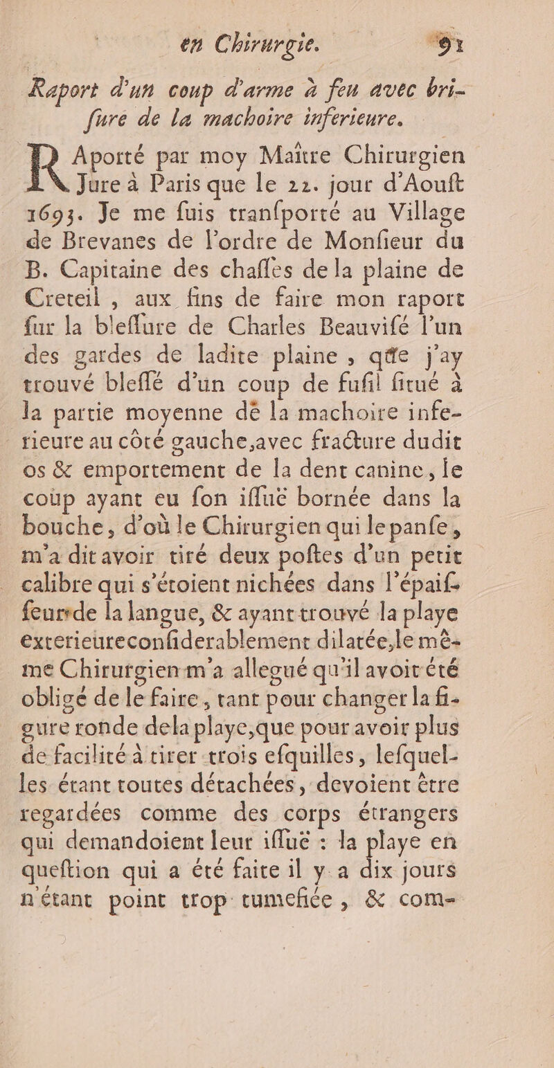 Raport d'un coup d'arme à fen avec bri- fure de la machoire inferieure. LR cs par moy Maire Chirurgien AN Jure à Paris que le 22. jour d’Aouft 1693. Je me fuis tranfporté au Village de Brevanes de l’ordre de Monfieur du B. Capitaine des chafles de la plaine de Creteil , aux fins de faire mon raport fur la bleflure de Charles Beauvifé l’un des gardes de ladite plaine , q@e j'ay trouvé bleffé d'un coup de fufil fitué à la partie moyenne dé la machoire infe- rieure au côté gauche,avec fracture dudit os &amp; emportement de la dent canine, le coùp ayant eu fon iflue bornée dans la bouche, d’où le Chirurgien qui lepanfe, m'a ditavoir tiré deux poftes d’un petit calibre qui s’étoient nichées dans l'épaif feurrde la langue, &amp; ayanttrouvé la playe exterieureconfiderablement dilatée,le mê- me Chirurgien m'a alleoué qu'il avoit été obligé de le faire, tant pour changer la fi- gure ronde dela playe,que pour avoir plus de facilité à tirer trois efquilles, lefquel- les étant toutes détachées, devoient être regardées comme des corps étrangers qui demandoient leur ifluë : la playe en queftion qui a été faite il y a dix jours nétant point trop tumcfice, &amp; com-