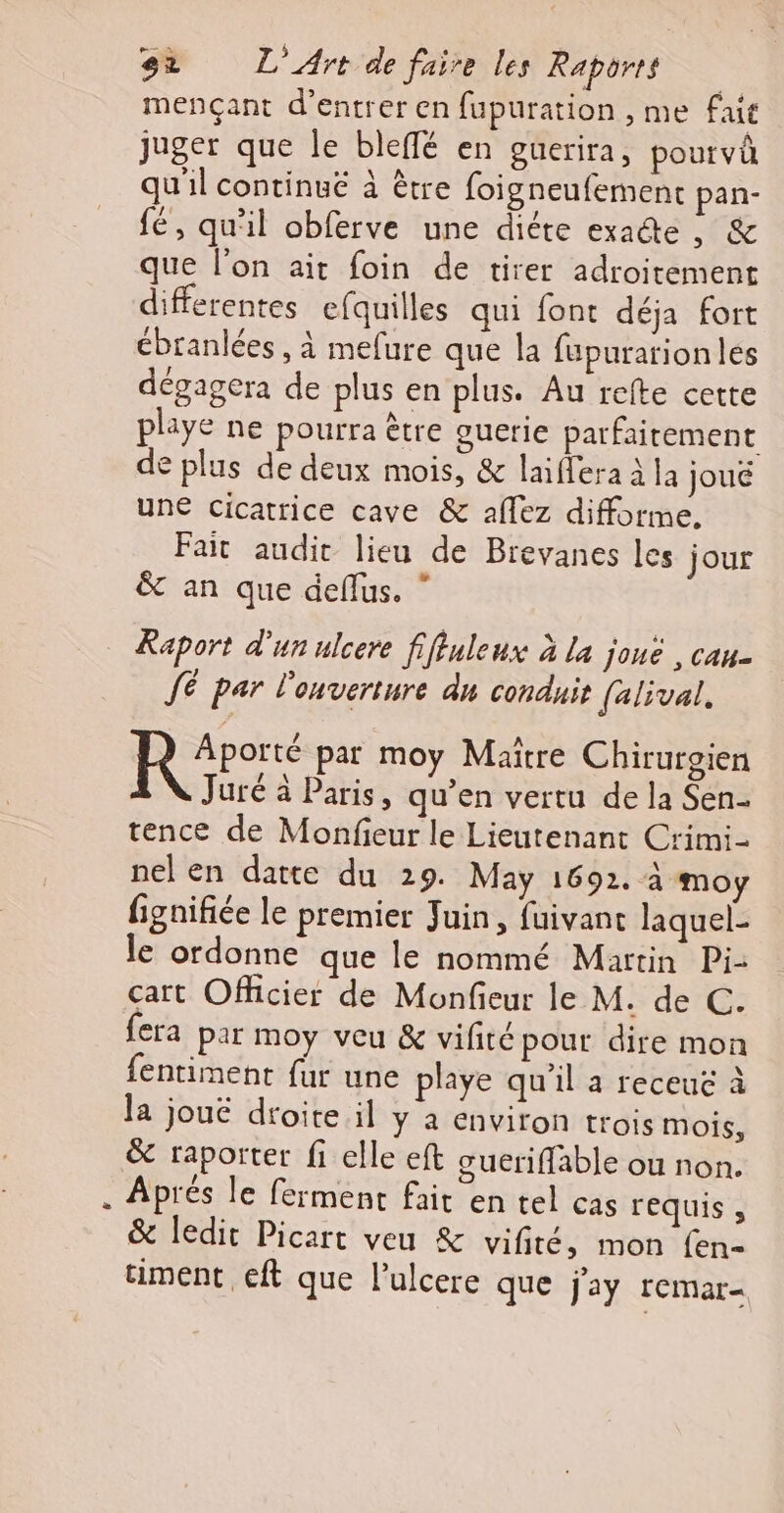 mencçant d’entrer en fupuration , me fait juger que le bleffé en guerira, pourvû qu'il continué à être foigneufement pan- fé, qu'il obferve une diéte exacte ES que l’on ait foin de tirer adroitement differentes efquilles qui font déja fort ébranlées , à mefure que la fupurarionlés dégagera de plus en plus. Au refte cette playe ne pourra être guerie parfaitement de plus de deux mois, &amp; laiffera à la joué une cicatrice cave &amp; affez difforme, Fait audit lieu de Brevanes les jour &amp; an que deflus. ” Raport d'un ulcere fiffuleux à la joué , cau- JE par l'onverture du conduit [alival, | LÉRERERS par moy Maitre Chirurgien Juré à Paris, qu'en vertu de la Sen- tence de Monfieur le Lieutenant Crimi- nel en datte du 29. May 1692. à moy fignifiée le premier Juin, fuivant laquel- le ordonne que le nommé Martin Pi- cart Officier de Monfieur le M. de C. fera par moy veu &amp; vifité pour dire mon fentiment fur une playe qu'il a receue à la jouë droite il y à environ trois mois, &amp; raporter fi elle eft guerifflable ou non. . Aprés le ferment fait en tel cas requis , &amp; ledit Picart veu &amp; vifité, mon {en- timent eft que l’ulcere que j'ay remar-