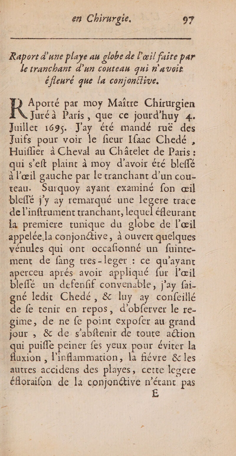 Kaport d'une playe au globe de l'œil faite par le tranchant d'un couteau qui n'avoit _éfleuré que la conjonttive. Hors pat moy Maitre Chirurgien Juréà Paris, que ce jourd’huy 4. Juiller 1695 J'ay été mandé ruë des Juifs pour voir le fieur Ifaac Chedé , Huiflier à Cheval au Charelet de Paris : qui s’eft plaint à moy d’avoir été bleffé à l’œil gauche par le tranchant d’un cou- teau. Surquoy ayant examiné fon œil blefTé jy ay remarqué une legere trace de l'inftrument tranchant, lequel éfleurant la premiere tunique du globe de l'œil appelée.la conjonctive, à ouvert quelques vénules qui ont occafionné un fuinte- ment de fang tres-leger : ce qu'ayant aperceu aprés avoir appliqué fur l'œil bleflé un defenff convenable, j'ay fai. gné ledit Chedé, &amp; luy ay confeillé de fe tenir en repos, d’obferver le re- gime, de ne fe point expofer au grand jour , &amp; de s'abftenir de toute action qui puifle peiner fes yeux pour éviter la fluxion , l’inflammation, la fiévre &amp; les autres accidens des playes, cette lesere éfloraifon de la conjonctive n'étant pas