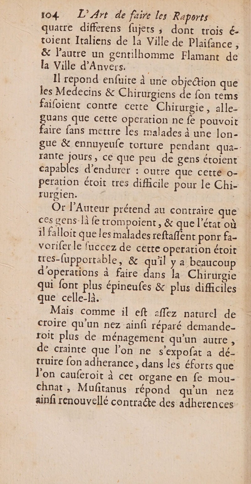 quatre differens fujets ; dont trois € toient Italiens de la Ville de Plaifance 3 &amp; l’autre un gentilhomme Flamant de la Ville d'Anvers. | Il repond enfuite à une objection que les Medecins &amp; Chirurgiens de fon tems faifoient contre cette Chirurgie, alle- guans que cette operation ne fe pouvoit faire fans mettre les malades à une lon- gue &amp; ennuyeufe torture pendant qua-- rante jours, ce que peu de gens ctoient capables d’endurer : outre que cette o- peration étoit tres difficile pour le Chi- rurgien. , Or lAuteur prétend au contraire que ces gens-fà fe trompoient, &amp; que l’état où il falloir que les malades reftañfent ponr fa- voriferle fuccez de cette Operation étoit tres-fupportable, &amp; qu'il ya beaucoup d'operations à faire dans la Chirurgie qui font plus épineufes &amp; plus difficiles que celle-là. Mais comme il eft :flez naturel de croire qu'un nez ainfi réparé demande- toit plus de ménagement qu'un autre , de crainte que l’on ne s'expofat a dé- truire fon adherance , dans les éforts que l'on cauferoit À cet organe en fe mou- chnat, Muftanus répond qu'un nez ainfi renouvelé contracte des adherences