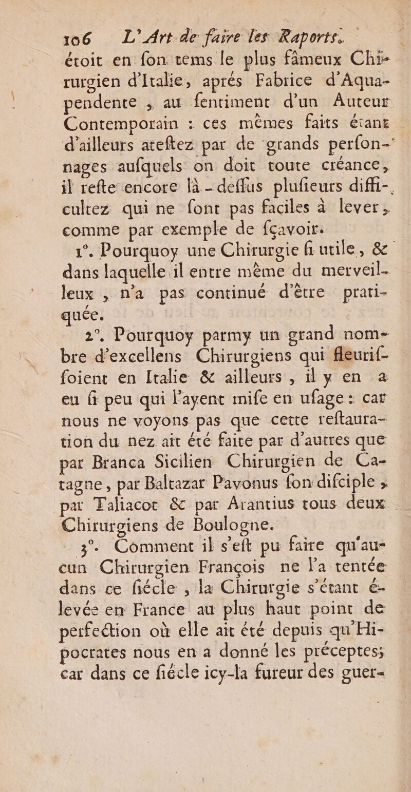 écoit en fon tems le plus fâmeux Chi- rurgien d'Italie, aprés Fabrice d’Aqua- pendente ; au fentiment d’un Auteur Contemporain : ces mêmes faits étans d’ailleurs ateftez par de grands perfon- nages aufquels on doit toute créance, il refte encore là - deffus plufieurs difi-. cultez quine font pas faciles à lever, comme par exemple de fçavoir. 1°. Pourquoy une Chirurgie fi utile, &amp; dans laquelle il entre mème du merveil- Jeux , n’a pas continué d’être prati- quée. 2°. Pourquoy parmy un grand nom- bre d’excellens Chirurgiens qui fleurif- foient en Italie &amp; ailleurs , il y en a eu fi peu qui l’ayent mife en ufage : car nous ne voyons pas que cette reftaura- tion du nez ait été faite par d’autres que par Branca Sicilien Chirurgien de Ca- tagne , par Baltazar Pavonus fon difciple » paï Faliacot &amp; par Arantius tous deux Chirurgiens de Boulogne. 3% Comment il s’eft pu faire qu'au- cun Chirurgien François ne l’a tentée dans ce fiécle , la Chirurgie s'étant é- levée en France au plus haut point de perfection où elle ait été depuis qu'Hi- pocrates nous en a donné les préceptes; car dans ce fiécle icy-la fureur des guer-