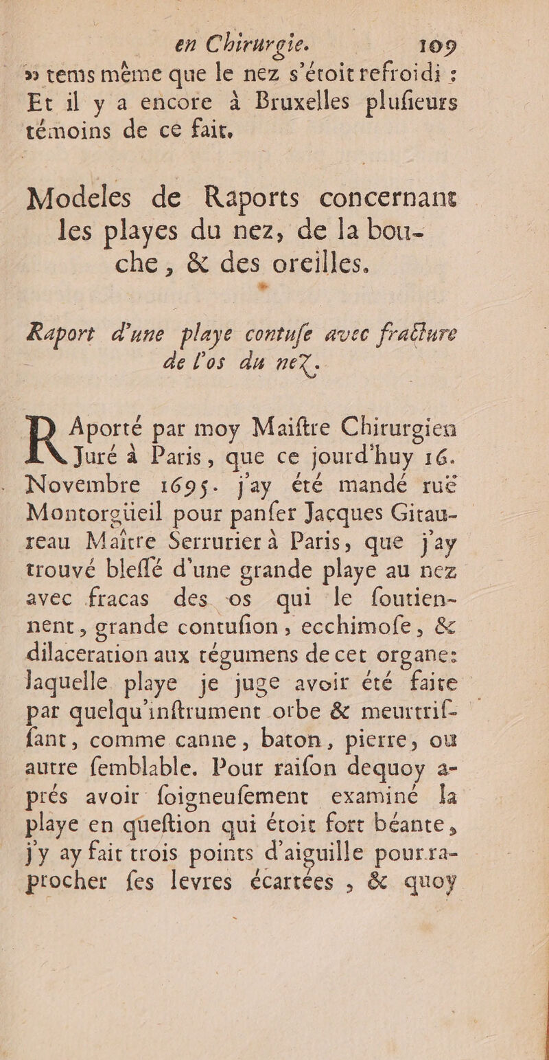 » rems même que le nez s’étoit refroidi : Et il y a encore à Bruxelles plufeurs témoins de ce fait, Modeles de Raports concernant les playes du nez, de la bou- che, &amp; des oreilles. Le Raport d'une playe contufe avec frallure | de l'os du nex. RAT par moy Maiftre Chirurgiea Juré à Paris, que ce jourd'huy 16. Novembre 1695. j'ay été mandé ruë Montorgeüeil pour panfer Jacques Gitau- reau Maitre Serrurier à Paris, que jay trouvé bleflé d'une grande playe au nez avec fracas des os qui le foutien- nent, grande contufion, ecchimofe, &amp; dilaceration aux tégumens de cet organe: laquelle playe je juge avoir été faite par quelqu'inftrument orbe &amp; meurtrif- fant, comme canne, baton, pierre, ou autre femblable. Pour raifon dequoy a- prés avoir foigneufement examiné la playe en queftion qui étoit fort béante, jy ay fait trois points d’aiguille pourra- procher fes levres écartées , &amp; quoy