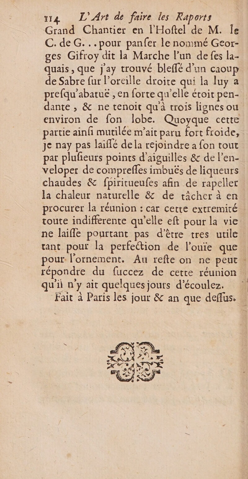 Grand Chantier en l'Hoftel de M. Îe C. de G...pour panfer le nommé Geor- ges Gifroy dit la Marche l’un defes la- quais , que j'ay trouvé bleffé d’un caoup de Sabre fur l’oreille droite qui la luy a prefqu’abatuë , en forte qu’elle étoit pen- dante , &amp; ne tenoit quà trois lignes ou environ de fon Îobe. Quoyque cette partie ainf mutilée m’ait paru fort froide, je nay pas laiffé dela rejoindre a fon tout pat plufieurs points d'aiguilles &amp; de l’en- veloper de compreffes imbuës de liqueurs chaudes &amp; fpiritueufes afin de rapeller la chaleur naturelle &amp; de tâcher à en procurer la réunion : car cette extremité toute indifferente qu’elle eft pour la vie ne laifle pourtant pas d'être tres utile tant pouf la perfection de l’ouie que pour. l'ornement. Au refte on ne peut . répondre du fuccez de cetre réunion. qu'i n'y ait quelquesjouts d'écoulez. ! Fait à Paris les jour &amp; an que deffus. le F CSP