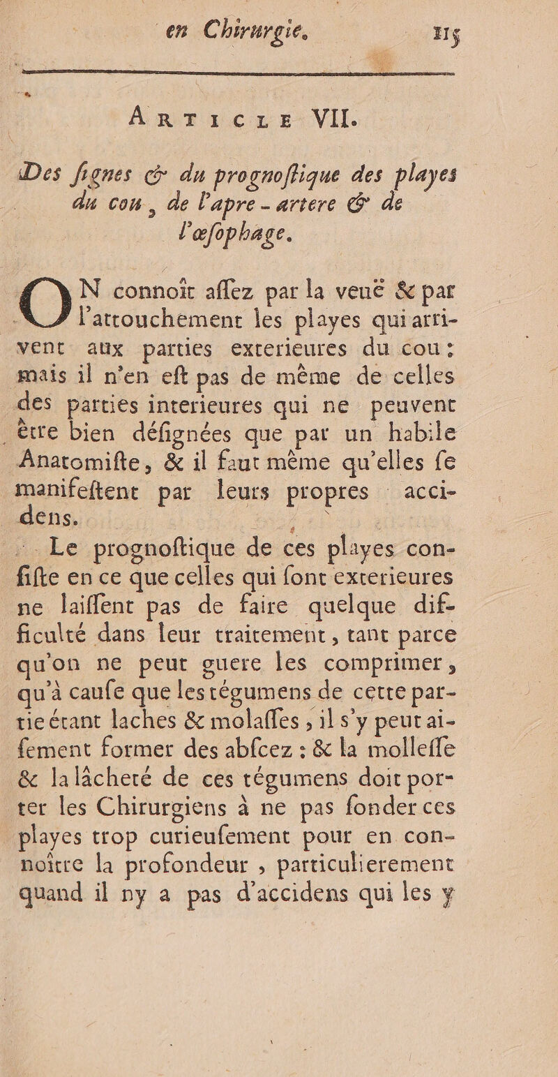 À R Tu: cCx EVIL. Des Jignes © dn prognoffique des playes an con, de l'apre- artere &amp; de l'éfophage. O Ni aroct aflez par la veuë &amp; par l’attouchement les playes quiarri- vent aux paities exterleures du cou: mais il n’en eft pas de même de celles des parties interieures qui ne peuvent être bien défignées que par un habile Anatomifte, &amp; il faut mème qu’elles fe manifeftent par leurs propres acci- A denSio:i NA 2h00 be … Le prognoftique de ces pliyes con- fifte en ce que celles qui font exterieures ne laiflent pas de faire quelque dif. ficulté dans leur traitement, tant parce qu'on ne peut guere les comprimer, qu'à caufe que lestégumens de cette par- tieérant laches &amp; molaffes , il s'y peut ai- fement former des abfcez : &amp; la molleffe &amp; lalächeré de ces tégumens doit por- ter les Chirurgiens à ne pas fonder ces playes trop curieufement pour en con- noitre la profondeur , particulierement quand il ny a pas d’accidens qui les y