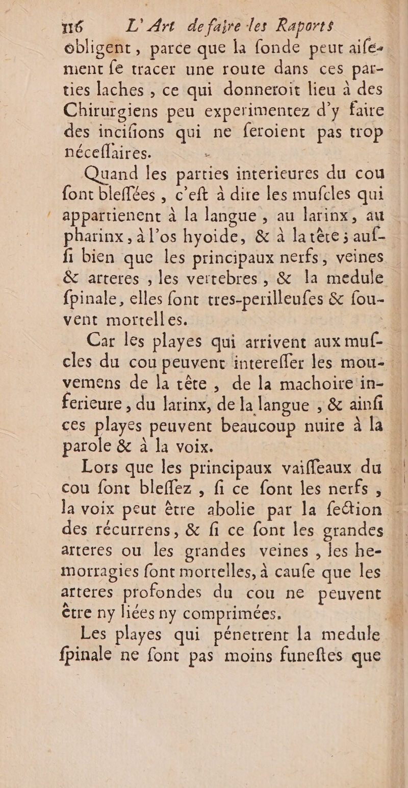 … obligent, parce que la fonde peur aife- ment fe tracer une route dans ces par- ties laches , ce qui donneroit lieu à des Chirurgiens peu experimentez d’y faire des incifions qui ne feroient pas trop néceflaires. ; Quand les parties interieures du cou font bleffées , c’eft à dire les mufcles qui appartienent à la langue , au larinx, au pharinx , à l'os hyoide, &amp; à la rêce 5 auf- fi bien que les principaux nerfs, veines &amp; arteres , les vertebres, &amp; la medule fpinale, elles font tres-perilleufes &amp; fou- vent mortelles. : Car les playes qui arrivent aux muf- cles du cou peuvent interefler les mou- vemens de la tête, de la machoire in- ferieure , du larinx, de la langue , &amp; ainfi ces playes peuvent beaucoup nuire à la parole &amp; à la voix. Lors que les principaux vaiffeaux du cou font bleffez , fi ce font les nerfs, la voix peut être abolie par la feétion des récurrens, &amp; fi ce font les grandes arteres ou les grandes veines , les he- morragies font mortelles, à caufe que les arteres profondes du cou ne peuvent être ny liées ny comprimées. | Les playes qui pénetrent la medule fpinale ne font pas moins funeftes que