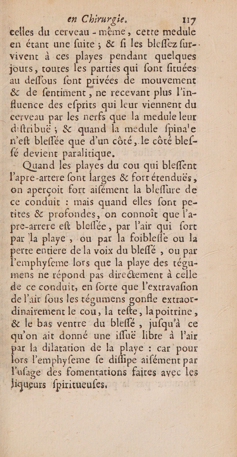 celles du cerveau - mème, cette medule en étant une fuite ; &amp; fi les bleflez fur-. vivent à ces playes pendant quelques jours, toutes les parties qui font fituées au deflous font privées de mouvement &amp; de fentiment , ne recevant plus l'in- fluence des efprits qui leur viennent du . cerveau par les nerfs que la meduie leur dftribuëé ; &amp; quand la medule fpina'e n'eft bleffée que d’un côté, .le côté blef- fé devient paralitique. | Quand les playes du cou qui bleffent _ l'apre-artere font larges &amp; fort érenduës, Gn aperçoit fort aifément la bleflure de ce conduit : mais quand elles font pe- tites &amp; profondes, on connoît que l’a- pre-arrere eft bleflée, par l'air qui fort par la playe , ou par la foiblefle ou la perte entiere de la voix du bleffé , ou par l’emphyfeme lors que la playe des téou- mens ne répond pas direékement à celle de ce conduit, en forte que l’extravafon de l’air fous les tégumens gonfle extraot- dinairement le cou, la tefte, lapoitrine, &amp; le bas ventre du bleffé, jufqu'à ce qu'on ait donné une ifluë libre à l'air par la dilatation de la playe : car pour lors l’'emphyfeme fe diflipe aifément par l'ufage des fomentations faires ayec Les liqueurs fpiritueufes,