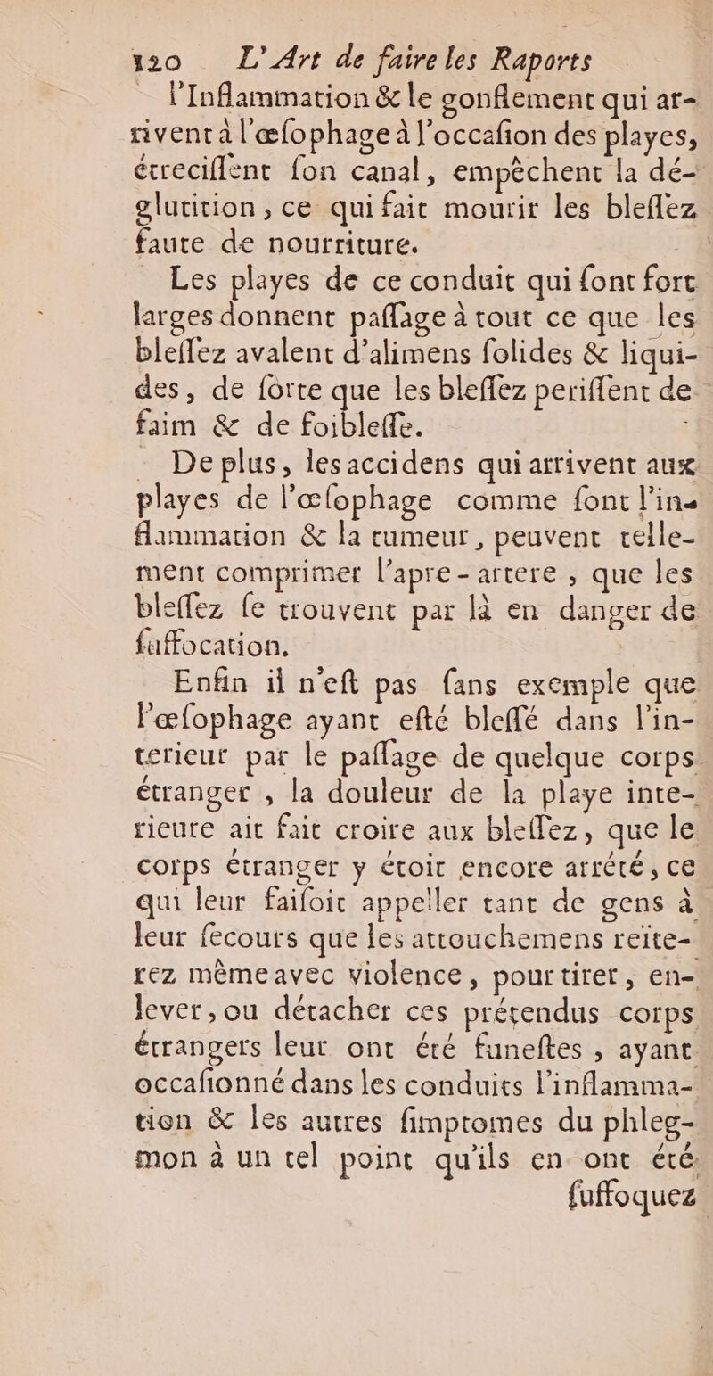 _ l'Inflammation &amp; le gonflement qui ar- sivent a l'æœfophage à l'occafion des playes, écreciflent fon canal, empêchent la dé glutition, ce quifait mourir les bleflez faute de nourriture. Les playes de ce conduit qui font fort larges donnent paflage à tout ce que les bleffez avalent d’alimens folides &amp; liqui- des, de forte que les bleffez periffent de faim &amp; de foibleffe. - Deplus, lesaccidens qui arrivent aux playes de l’œlophage comme font l'ins flammation &amp; la rumeur , peuvent relle- ment comprimer l’apre-artere , que les bleffez fe trouvent par là en danger de fuffocation. Enfin il n'eft pas fans exemple que lœfophage ayant efté bleffé dans l'in- rieur par le pañlage de quelque corps. étranger , la douleur de la playe inte- rieure ait fait croire aux bleflez, que le corps étranger y étoir encore arrété, CE qui leur faifoit appeller tant de gens à leur fecours que les attouchemens reite- rez mêmeavec violence, pourtiret, en- lever, ou détacher ces prérendus corps étrangers leur ont été funeftes , ayanc. occafonné dans les conduits l’inflamma- tien &amp; les autres fimpromes du phleg- mon à un tel point qu'ils en ont été fuffoquez |