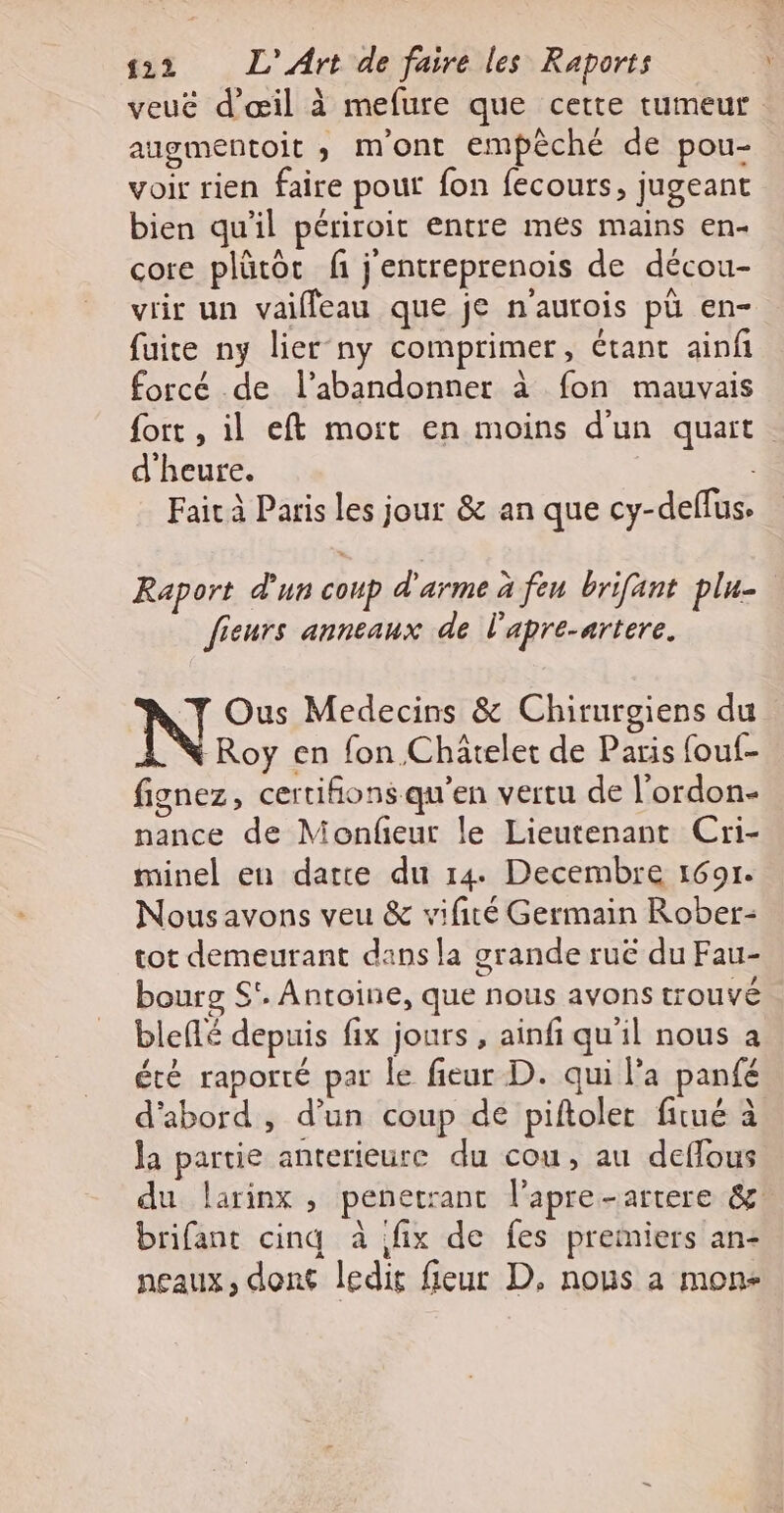 veué d'œil à mefure que cette tumeur augmentoit ; m'ont empêché de pou- voir rien faire pouf fon fecours, jugeant bien qu'il périroit entre mes mains en- core plütôt fi j'entreprenois de décou- vrir un vaifleau que je n'autois pü en- fuite ny lier-ny comprimer, étant ainf forcé de l’abandonner à fon mauvais fort , il eft mort en moins d'un quart. d'heure. : Fait à Paris les jour &amp; an que cy-deffus. Raport d'un coup d'arme à feu brifant plu- Jieurs anneaux de l’'apre-artere. N Ous Medecins &amp; Chirurgiens du Roy en fon Châtelet de Paris fouf- fignez, certifions qu’en vertu de l'ordon- nance de Monfeur le Lieutenant Cri- minel en date du 14. Decembre 1691. Nousavons veu &amp; vifité Germain Rober- tot demeurant dans la grande ruë du Fau- bourg S'. Antoine, que nous avons trouvé blefé depuis fix jours , ainfi qu'il nous à été raporté par le fieur D. qui l'a panfé d'abord , d’un coup de piftoler fitué à la partie anterieure du cou, au deffous du larinx , penetrant l’apre-artere &amp;: brifant cinq à fix de fes premiers an- neaux, dont ledit fieur D, nous a mon-