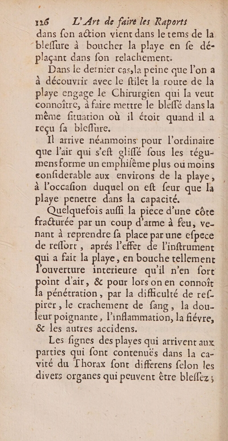 La 126 L'Art de faire les Raports dans fon action vient dans le tems de la “bleflure à boucher la playe en fe dé- plaçant dans fon relachement. Dans le dernier cas;la peine que l’on a a découvrir avec le ftilet la route de la playe engage le Chirurgien qui la veur connoitre, à faire mettre le bleflé dans la même fituarion où il étoir quand il a reçu fa bleflure. | Il arrive néanmoins pour l'ordinaire que l'air qui s’eft gliflé fous les tégu- mens forme un emphilème plus où moins eonfiderable aux environs de la playe, à l’occafion duquel on eft feur que la playe penetre dans la capacité. Quelquefois aufi la piece d’une côte fraturée par un coup d'arme à feu, ve- nant à reprendre fa place parune c{pece de reflort, aprés l’effec de l’inftrument qui a fait la playe, en bouche tellement l'ouverture interieure quil n’en fort pans d'air, &amp; pour lorsonen connoît a pénétration, par la difhculté de ref- iter , le crachement de fang, la dou- ue poignante, l’inflammation, la fiévre, &amp; les autres accidens. Les fignes des playes qui arrivent aux parties qui font contenuëés dans la ca- vité du Thorax font differens felon les divets organes qui peuvent être bleffez ;