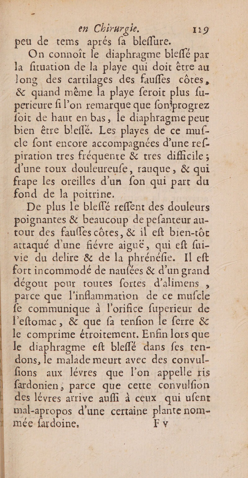 peu de tems aprés fa bleffure. On connoït le diaphragme bieffé par la fituation de la playe qui doit être au long des cartilages des faufles côtes, &amp; quand même la playe feroit plus fu- perieure fi l’on remarque que foniprogrez foit de haut en bas, le diaphragme peut bien être blefle. Les playes de ce mu- cle font encore accompagnées d’une ref- piration tres fréquente &amp; tres difhcile; d'une toux douleureufe, rauque, &amp; qui frape les oreilles d'un fon qui part du fond de la poitrine. De plus le bleffé reffent des douleurs poignantes &amp; beaucoup de pefanteur au- . tour des faulles côtes, &amp; il eft bien-tôc attaqué d'une fiévre aiguc, qui eft fui- vie du delire &amp; de la phrénéfie. Il eft fort incommodé de naufées &amp; d’un grand dégout pour toutes fortes d’alimens , parce que l’inflammation de ce mufcle fe communique à l'orifice fuperieur de l'eftomac, &amp; que fa tenfion le ferre &amp; le comprime étroitement. Enfin lors que le diaphragme eft bleffé dans fes ten- dons, le malade meurt avec des convul- fions aux lévres que l’on appelle ris fardonien, parce que cette convulfion des lévres arrive aufli à ceux qui ufent mal-apropos d’une certaine plante nom- mée fardoine, Fy