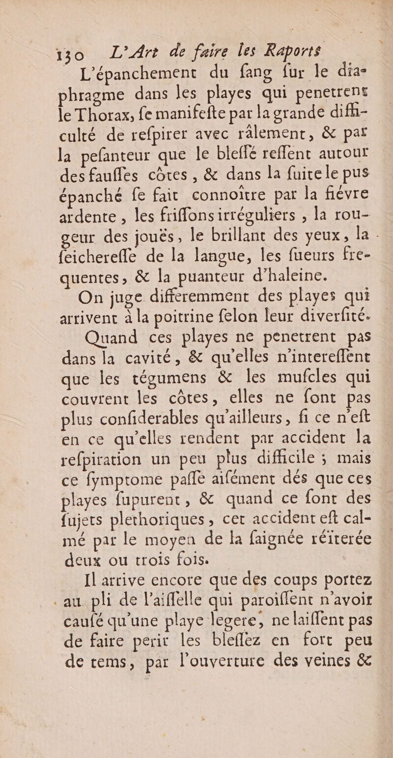 _ L’épanchement du fang {ur le dia- phragme dans les playes qui penetrent le Thorax, fe manifefte par la grande difh- culté de refpirer avec rälement, &amp; par la pefanteur que le bleffé reffent autour des fauffes côtes, &amp; dans la fuitele pus épanché fe fair connoitre par la fiévre ardente , les frifonsirréguliers , la rou- geur des joués , le brillant des yeux, la . {eicherefle de la langue, les fueurs fre- quentes, à la puanteur d’haleine. On juge differemment des playes qui arrivent à la poitrine felon leur diverfité. Quand ces playes ne penetrent pas dans la cavité, &amp; qu'elles n'intereffent que les tégumens &amp; les mufcles qui couvrent les côtes, elles ne font pas plus confiderables qu'ailleurs, fi ce n'eft en ce qu’elles rendent par accident la refpiration un peu plus difhicile ; mais ce fymptome pañe aifément dés que ces playes fupurent, &amp; quand ce font des fujers plethoriques, cet accident eft cal- mé par le moyen de la faignée réirerée deux ou trois fois. Il arrive encore que des coups portez au pli de l’aiffelle qui paroiflent n'avoir caufé qu’une playe legere, ne laiflent pas de faire perir les bleflez en fort peu de tems, par l'ouverture des veines &amp;