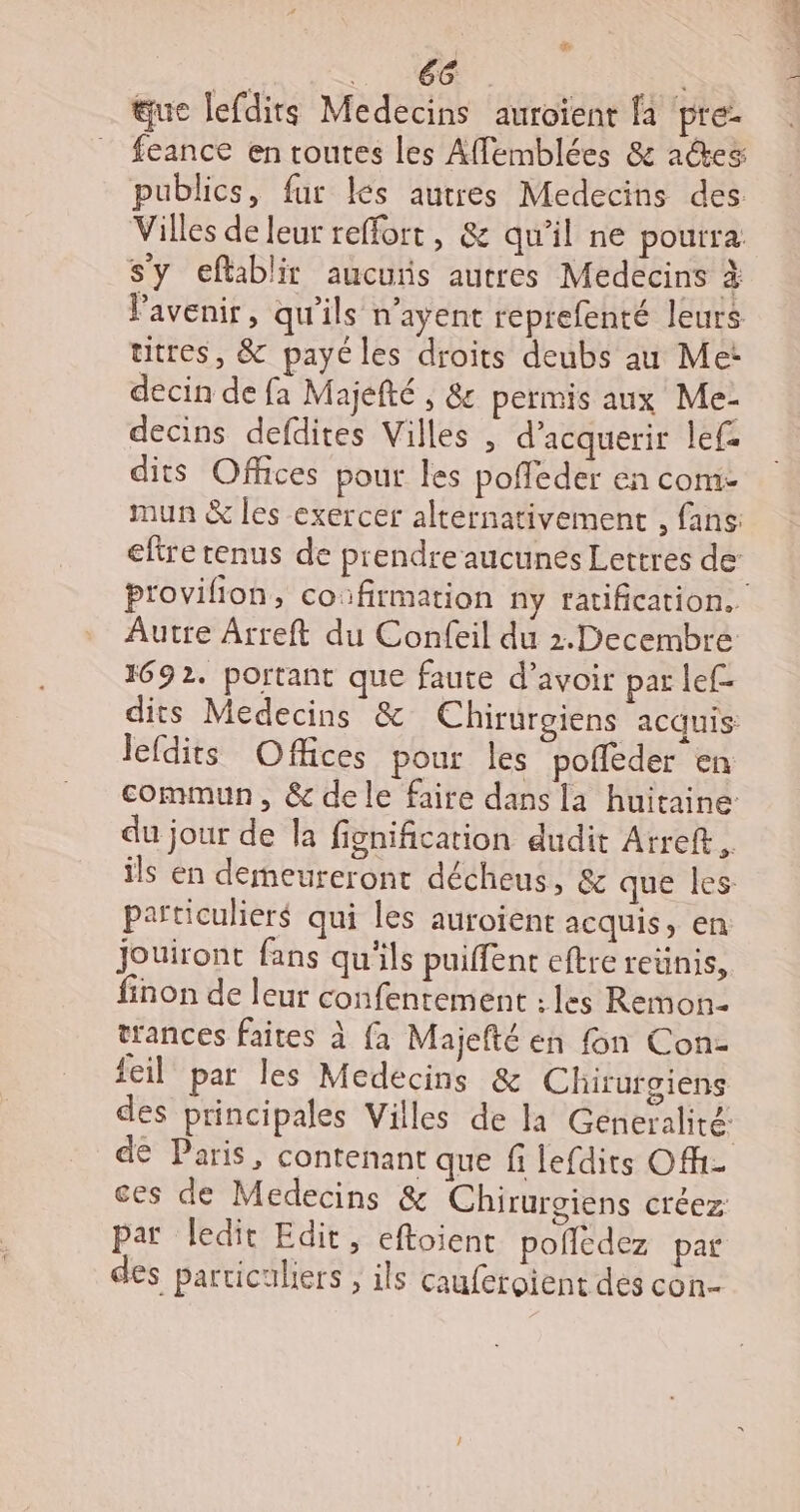 # que lefdits Medecins auroïenr fa pre- feance en routes les Affemblées &amp; ades publics, fur les autres Medecins des Villes de leur reffort, &amp; qu'il ne pourra s'y eflablir aucuis autres Medecins à utres, &amp; payé les droits deubs au Me: decin de fa Majelté , &amp; permis aux Me- decins defdites Villes , d’acquerir lef- dits Offices pour les poffleder en com- 1692. portant que faute d’avoir par lef- lefdits Offices pour les pofléder en du jour de la fignification dudit Arreft. particuliers qui les auroient acquis, en jouiront fans qu'ils puiffent eftre reünis, finon de leur confentement : les Remon- trances faites à {a Majefté en fon Con- feil par les Medecins &amp; Chirurgiens ces de Medecins &amp; Chirurgiens créez par ledit Edit, eftoient pofedez par des particuliers , ils cauferoient des con 2