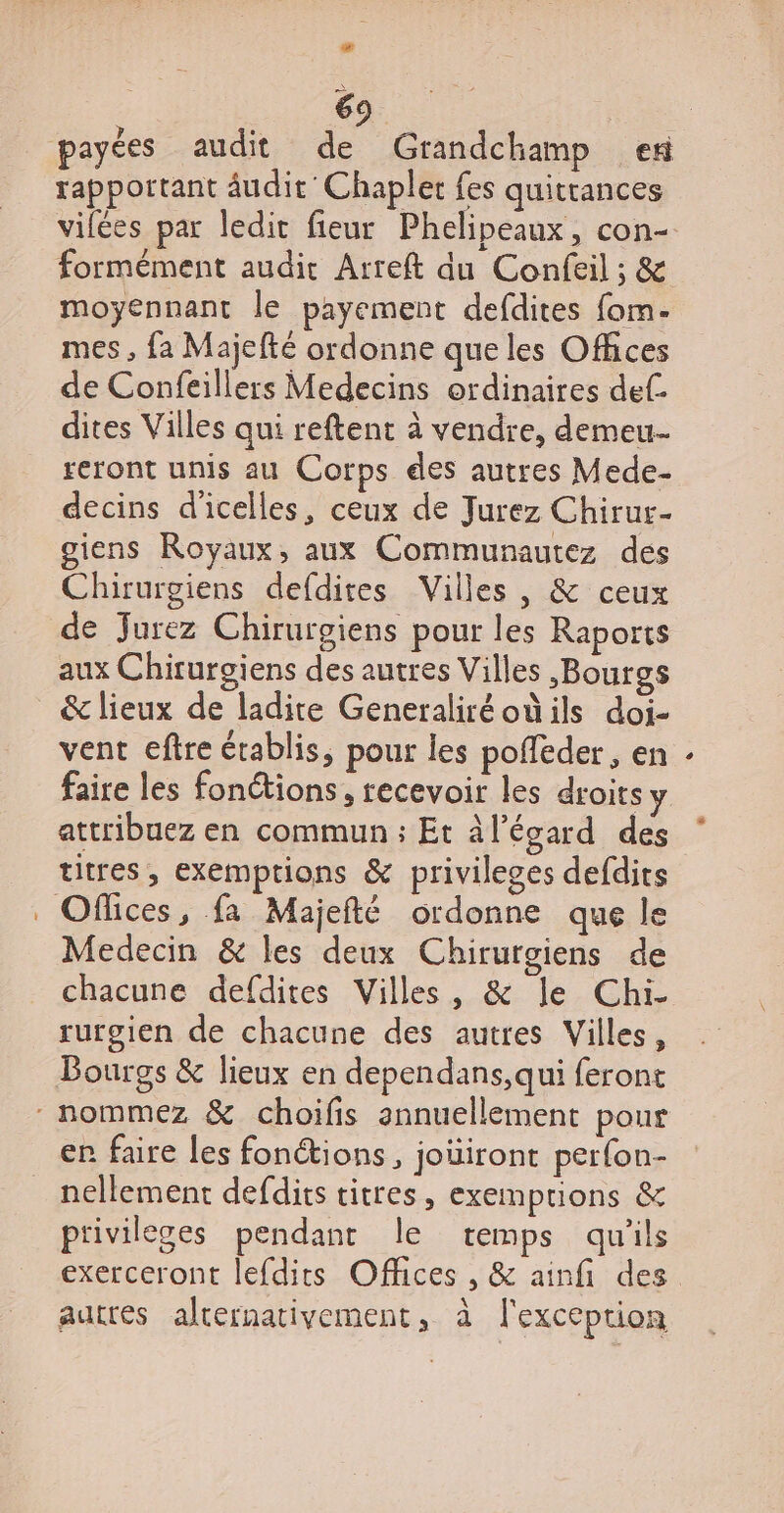 La 69 rapportant âudit'Chapler fes quitrances vilées par ledit fieur Phelipeaux, con- moyennant le payement defdites fom- mes , fa Majefté ordonne que les Offices de Confeillers Medecins ordinaires def. dites Villes qui reftent à vendre, demeu- reront unis au Corps des autres Mede- decins d'icelles, ceux de Jurez Chirur- giens Royaux, aux Communautez des Chirurgiens defdites Villes , &amp; ceux de Jurez Chirurgiens pour les Raports aux Chirurgiens des autres Villes -Bourgs &amp; lieux de ladite Generaliréodils doi- vent eftre établis, pour les poffeder, en faire les fonctions, recevoir les droits y attribuez en commun : Et àl’écard des titres, exemptions &amp; privileges defdits Medecin &amp; les deux Chirurgiens de chacune defdites Villes, &amp; le Chi- rurgien de chacune des autres Villes, Bourgs &amp; lieux en dependans,qui feront er faire les fonétions, joüiront perfon- nellement defdits titres, exemprions &amp; privileges pendant le temps qu'ils exerceront lefdits Offices , &amp; ainfi des autres alternativement, à l'exception è