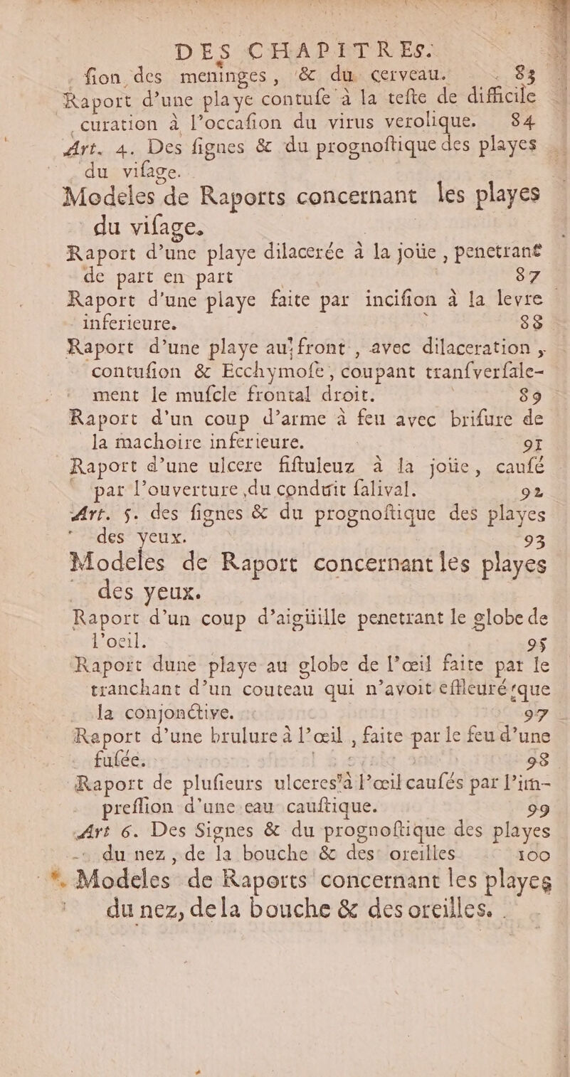 DES CHAPITR ES. fion des meninges , &amp;c du Cerveau. Raport d’une pla ye contufe à la tefte de alé _ curation à l’occafion du virus verolique. 84 Art. 4. Des fignes &amp; du prognoftique des playes du vifage. | Modeles de Raports concernant les playes du vifage. Raport d’une playe dilacerée à Jaj joûe , penctrant de part en part 87.1 Raport d'une playe faite par incifion à la levre inferieure. 88 Raport d’une playe au‘ front , avec dilaceration , contufion &amp; Ecchymofe coupant tranfverfale- ment le mufcle frontal droit. 89 Raport d'un coup d’arme à feu avec brifure de la machoire inferieure. 9I Raport d’une ulcerc fiftuleuz à la joïe, caufé par l'ouverture du conduit falival. 92 Art. 5. des fignes &amp; du prognoftique des playes des yeux. 93 Modeles de Raport concernant les playes des yeux. Raport d’un coup d’aigüille penetrant le globe e l'oeil. Raport dune playe au globe de l'œil faite par * tranchant d’un couteau qui n’avoit cfleuré que la conjonétive. 97€ Raport d’une brulure à Pœi , faite par le feu d’une fulée. 98 Raport de plufieurs ulceres’à ete Ra tLe par l’in- preflion d'une eau cauftique. °9 Art 6. Des Signes &amp; du prognoftique des playes -. du nez , de Ta bouche: &amp; destloreilles 100 . Modeles de Raports concernant les playes du nez, dela bouche &amp; des oreilles.