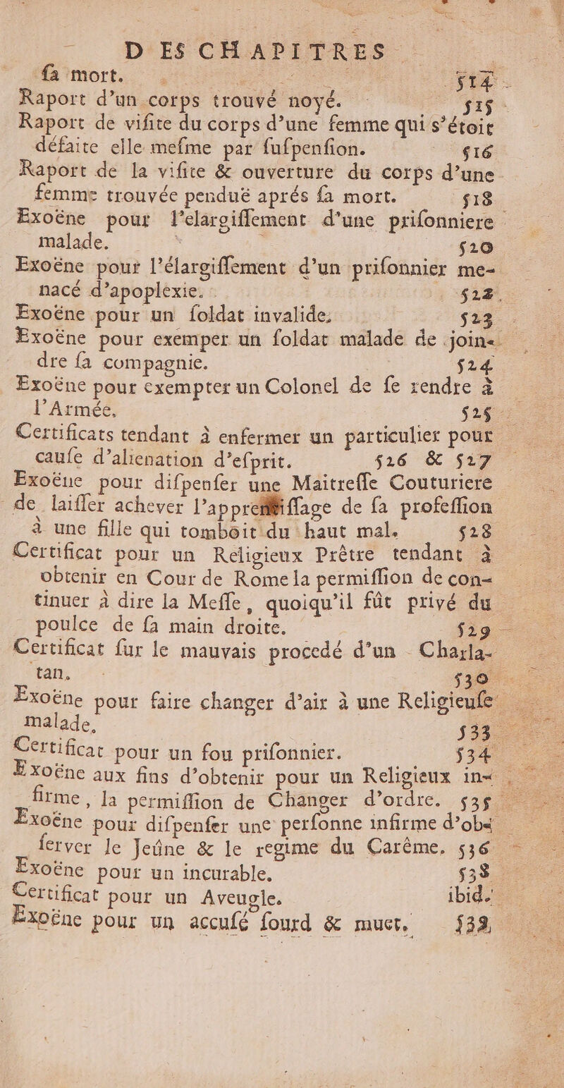 ee. Le é à PA D ES CHAP ITRES ee fa mort. LT .SIÆ Raport d’un corps trouvé noyé. Si$ Raport de vifite du corps d’une femme qui s’étoir défaite elle mefme par fufpenfion. s16 Raport de la vifite &amp; ouverture du corps d’une femme trouvée penduëé aprés {à mort. fr8 Exoëne pour l’elaroifflement d’une prifonniere malade. ; ; _ $20 Exoëne pour l’élargiffement d’un prifonnier me- nacé d’apoplexie. 522. Exoëne pour un foldat invalide, si - Exoëne pour exemper un foldat malade de join dre fa compagnie. $24 Exoëne pour exempter un Colonel de fe rendre à l'Armée, .. 627 Certificats tendant à enfermer un particulier pour caufe d’alienation d’efprit. 526 &amp; 517 Exoëue pour difpenfer une Maitrefle Couturiere de laifler achever l’ap pret ffage de fa profeflion à une fille qui tomboit du haut mal. 528. Certificat pour un Religieux Prêtre tendant à obtenir en Cour de Rome la permiffion de con= tinuer à dire la Meffe, quoiqu'il fût privé du _ poulce de fa main droite. $ig Certificat fur le mauvais procedé d’un Chaxa pans EC . Exoëne pour faire changer d’air à une Religieufe malade, 553 Certificat pour un fou prifonnier. 534 XOËne aux fins d'obtenir pour un Religieux in ei . me, la permiflion de Changer d’ordre. $3$ Exoëne pour difpenfer une perfonne infirme d’obs ferver le Jeûne &amp; le regime du Carême. 536 Exoëne pour un incurable. RE Certificat pour un Aveugile, bide Exoëne pour un accufé fourd &amp; muet, 32