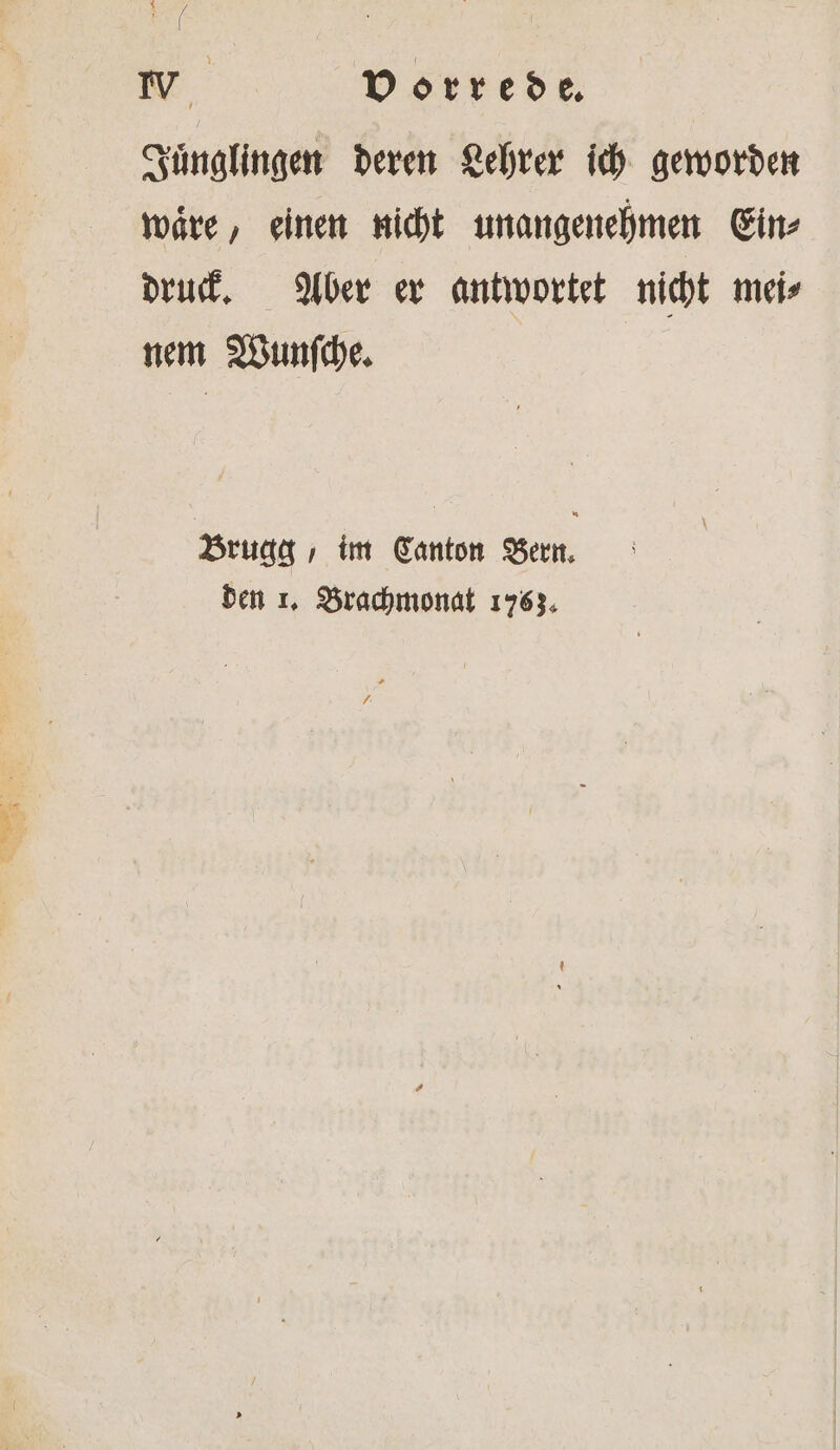 Pr 1 Vorrede. Juͤnglingen deren Lehrer ich geworden waͤre, einen nicht unangenehmen Ein⸗ druck. Aber er antwortet nicht mei⸗ nem Wunſche. Brugg , im Canton Bern. den 1. Brachmonat 1763.