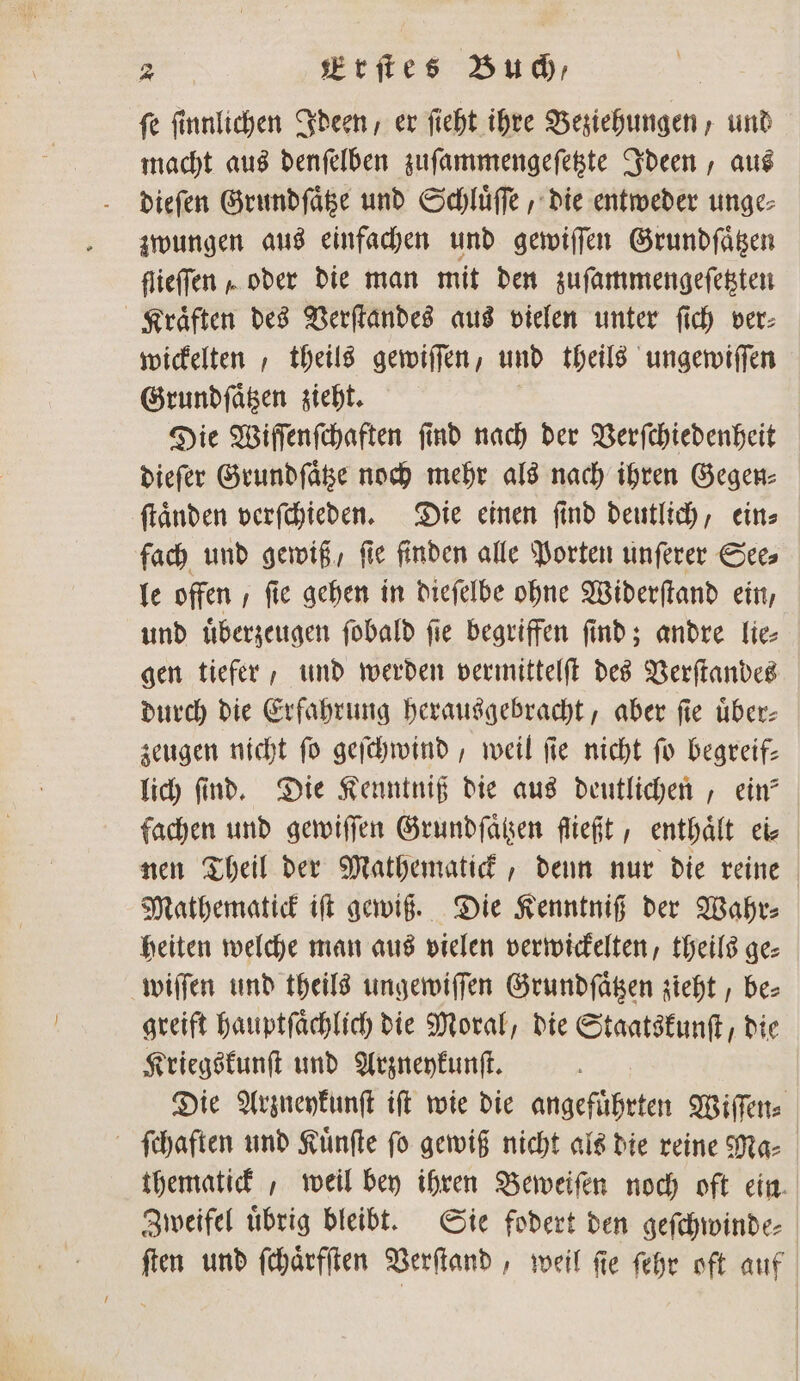 ſe ſinnlichen Ideen, er ſieht ihre Beziehungen, und macht aus denſelben zuſammengeſetzte Ideen, aus dieſen Grundſaͤtze und Schluͤſſe, die entweder unge⸗ zwungen aus einfachen und gewiſſen Grundſaͤtzen flieffen „ oder die man mit den zuſammengeſetzten Kraͤften des Verſtandes aus vielen unter ſich ver⸗ wickelten „theils gewiſſen, und theils ungewiſſen Grundſaͤtzen zieht. Die Wiſſenſchaften ſind nach der Verſchiedenheit dieſer Grundſaͤtze noch mehr als nach ihren Gegen⸗ ſtaͤnden verſchieden. Die einen ſind deutlich, ein⸗ fach und gewiß, ſie finden alle Porten unſerer See⸗ le offen , fie gehen in dieſelbe ohne Widerſtand ein, und uͤberzeugen ſobald ſie begriffen ſind; andre lie⸗ gen tiefer, und werden vermittelſt des Verſtandes durch die Erfahrung herausgebracht, aber ſie über: zeugen nicht fo geſchwind, weil fie nicht fo begreif— lich find. Die Kenntniß die aus deutlichen, ein? fachen und gewiſſen Grundſaͤtzen fließt, enthaͤlt ei⸗ nen Theil der Mathematick, denn nur die reine Mathematick iſt gewiß. Die Kenntniß der Wahr⸗ heiten welche man aus vielen verwickelten, theils ge⸗ wiſſen und theils ungewiſſen Grundſaͤtzen zieht, be⸗ greift hauptſaͤchlich die Moral, die Staatskunſt, die Kriegskunſt und Arzneykunſt. Die Arzneykunſt iſt wie die angefuͤhrten Wiſſen⸗ ſchaften und Kuͤnſte ſo gewiß nicht als die reine Ma⸗ thematick, weil bey ihren Beweiſen noch oft ein. Zweifel uͤbrig bleibt. Sie fodert den geſchwinde⸗ ſten und ſchaͤrfſten Verſtand, weil ſie ſehr oft auf