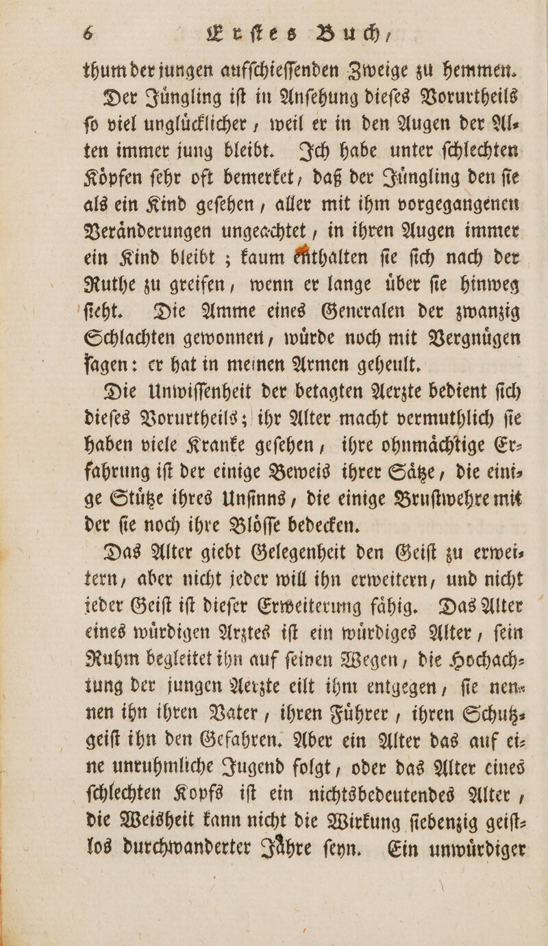 thum der jungen aufſchieſſenden Zweige zu hemmen. Der Juͤngling iſt in Anſehung dieſes Vorurtheils ſo viel ungluͤcklicher, weil er in den Augen der Al⸗ ten immer jung bleibt. Ich habe unter ſchlechten Koͤpfen ſehr oft bemerket, daß der Juͤngling den ſie als ein Kind geſehen, aller mit ihm vorgegangenen Veraͤnderungen ungeachtet, in ihren Augen immer ein Kind bleibt; kaum Athalten fie ſich nach der Ruthe zu greifen, wenn er lange uͤber ſie hinweg ſtieht. Die Amme eines Generalen der zwanzig Schlachten gewonnen, wuͤrde noch mit Vergnuͤgen ſagen: er hat in meinen Armen geheult. Die Unwiſſenheit der betagten Aerzte bedient ſich dieſes Vorurtheils; ihr Alter macht vermuthlich ſie haben viele Kranke geſehen, ihre ohnmaͤchtige Er⸗ fahrung iſt der einige Beweis ihrer Saͤtze, die eini⸗ ge Stuͤtze ihres Unſinns, die einige Bruſtwehre mit der ſie noch ihre Bloͤſſe bedecken. Das Alter giebt Gelegenheit den Geiſt zu erwei⸗ tern, aber nicht jeder will ihn erweitern, und nicht ieder Geiſt iſt dieſer Erweiterung faͤhig. Das Alter eines wuͤrdigen Arztes iſt ein wuͤrdiges Alter, ſein Ruhm begleitet ihn auf feinen Wegen, die Hochach⸗ tung der jungen Aerzte eilt ihm entgegen, ſie nen⸗ nen ihn ihren Vater, ihren Fuͤhrer, ihren Schutz⸗ geiſt ihn den Gefahren. Aber ein Alter das auf ei⸗ ne unruhmliche Jugend folgt, oder das Alter eines ſchlechten Kopfs iſt ein nichtsbedeutendes Alter, die Weisheit kann nicht die Wirkung ſiebenzig geiſt⸗ los e ihre ſeyn. Ein unwuͤrdiger