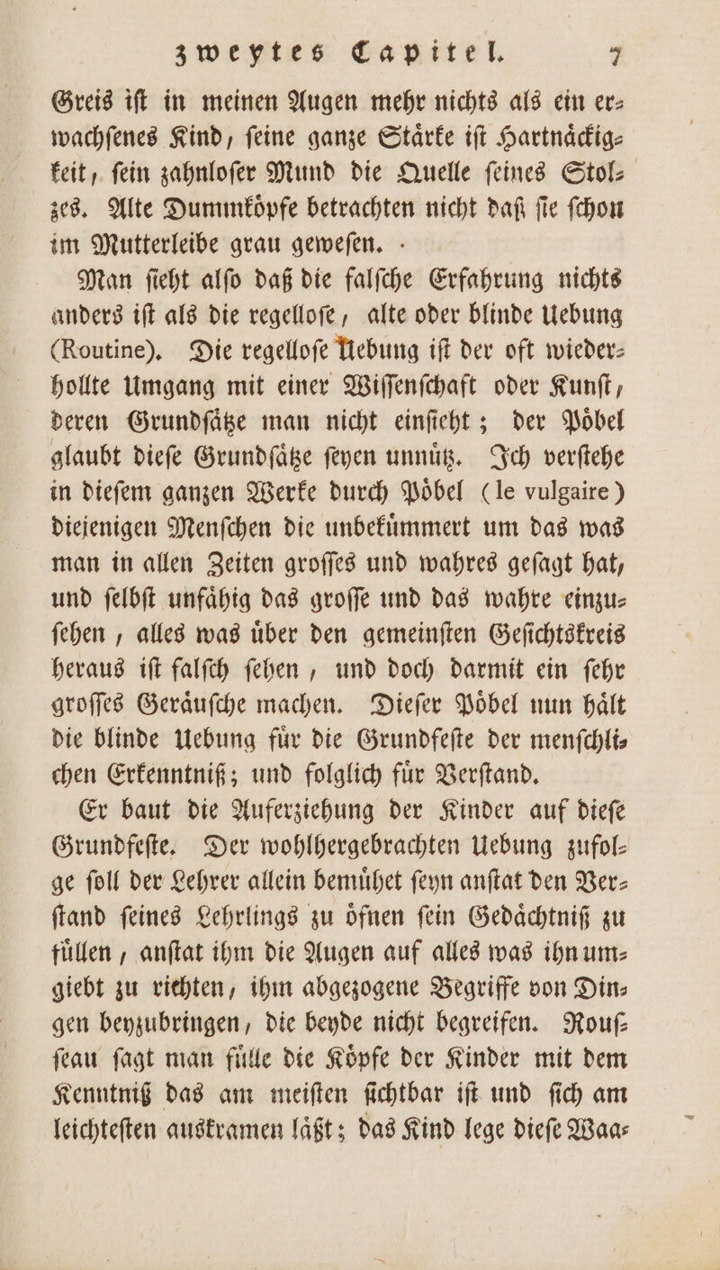 Greis iſt in meinen Augen mehr nichts als ein er> wachſenes Kind, ſeine ganze Staͤrke iſt Hartnaͤckig⸗ keit, ſein zahnloſer Mund die Quelle ſeines Stol⸗ zes. Alte Dummkoͤpfe betrachten nicht daſt fie ſchon im Mutterleibe grau geweſen. Man ſieht alſo daß die falſche Erfahrung nichts anders iſt als die regelloſe, alte oder blinde Uebung (Routine). Die regelloſe Uebung iſt der oft wieder hollte Umgang mit einer Wiſſenſchaft oder Kunſt, deren Grundſaͤtze man nicht einſieht; der Poͤbel glaubt dieſe Grundſaͤtze ſeyen unnuͤtz. Ich verſtehe in dieſem ganzen Werke durch Poͤbel (le vulgaire) diejenigen Menſchen die unbekuͤmmert um das was man in allen Zeiten groſſes und wahres geſagt hat, und ſelbſt unfaͤhig das groſſe und das wahre einzu⸗ ſehen, alles was über den gemeinſten Geſichtskreis heraus iſt falſch ſehen, und doch darmit ein ſehr groſſes Geraͤuſche machen. Dieſer Poͤbel nun haͤlt die blinde Uebung für die Grundfeſte der menfchlis chen Erkenntniß; und folglich fuͤr Verſtand. Er baut die Auferziehung der Kinder auf dieſe Grundfeſte. Der wohlhergebrachten Uebung zufol— ge ſoll der Lehrer allein bemuͤhet ſeyn anſtat den Ver⸗ ſtand feines Lehrlings zu oͤfnen fein Gedaͤchtniß zu fuͤllen, anſtat ihm die Augen auf alles was ihn um: giebt zu richten, ihm abgezogene Begriffe von Din⸗ gen beyzubringen, die beyde nicht begreifen. Rouſ⸗ ſeau ſagt man fuͤlle die Köpfe der Kinder mit dem Kenntniß das am meiſten ſichtbar iſt und ſich am leichteften auskramen laͤßt; das Kind lege dieſe Waa⸗