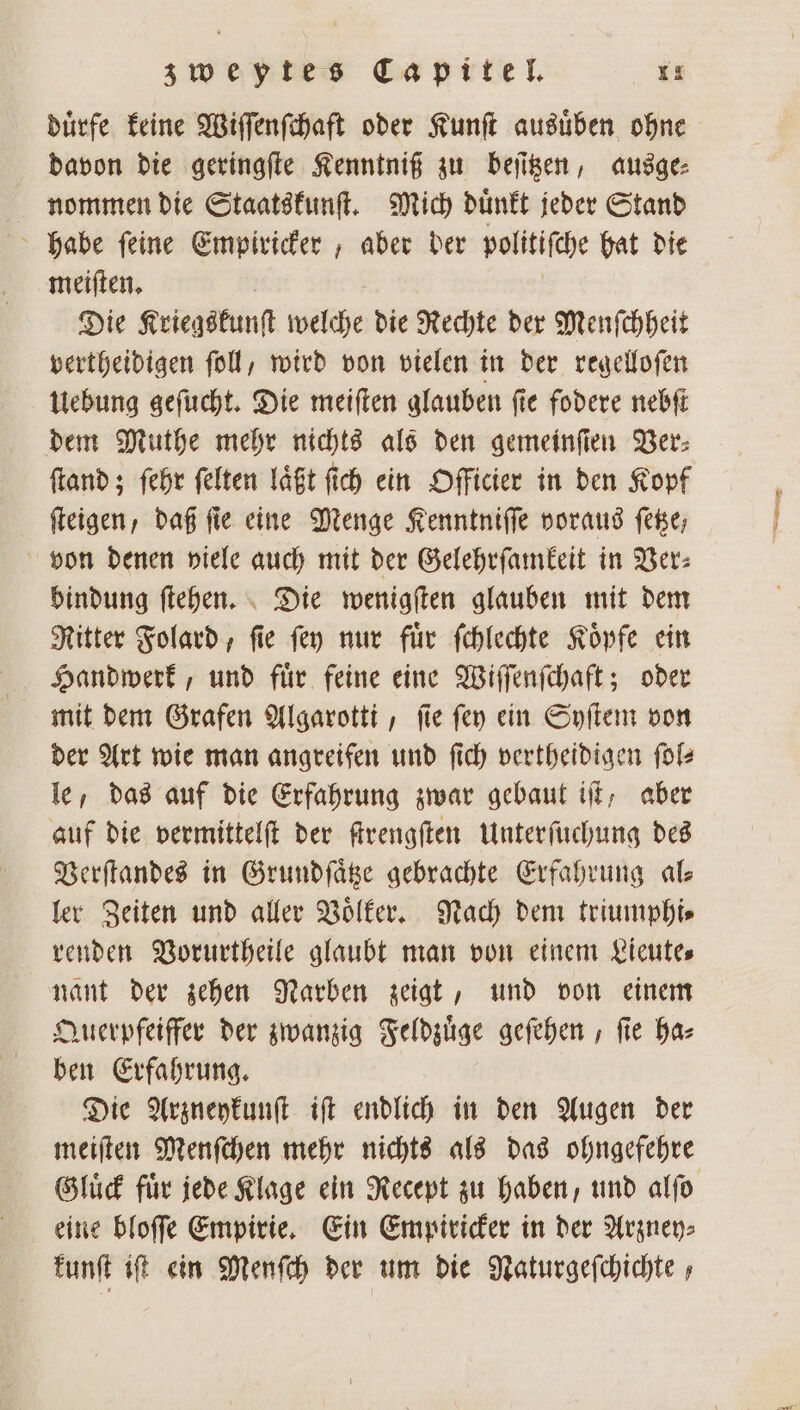 duͤrfe keine Wiſſenſchaft oder Kunſt ausuͤben ohne davon die geringſte Kenntniß zu beſitzen, ausge⸗ nommen die Staatskunſt. Mich duͤnkt jeder Stand habe ſeine Empiricker, aber der politiſche hat die meiſten. Die Kriegskunſt welche die Rechte der Menſchheit vertheidigen ſoll, wird von vielen in der regelloſen Uebung geſucht. Die meiſten glauben ſie fodere nebſt dem Muthe mehr nichts als den gemeinſien Ver: ſtand; ſehr felten laͤßt fich ein Officier in den Kopf ſteigen, daß fie eine Menge Kenntniſſe voraus ſetze, von denen viele auch mit der Gelehrſamkeit in Ver: bindung ſtehen. Die wenigſten glauben mit dem Ritter Folard, ſie ſey nur fuͤr ſchlechte Koͤpfe ein mit dem Grafen Algarotti, ſie ſey ein Syſtem von der Art wie man angreifen und ſich vertheidigen ſol— le, das auf die Erfahrung zwar gebaut iſt, aber auf die vermittelſt der ſtrengſten Unterſuchung des Verſtandes in Grundſaͤtze gebrachte Erfahrung ale ler Zeiten und aller Volker. Nach dem triumphi⸗ renden Vorurtheile glaubt man von einem Lieute⸗ nant der zehen Narben zeigt, und von einem Querpfeiffer der zwanzig Feldzuͤge geſehen, ſie ha⸗ ben Erfahrung. Die Arzneykunſt iſt endlich in den Augen der meiſten Menſchen mehr nichts als das ohngefehre Gluͤck fuͤr jede Klage ein Recept zu haben, und alſo eine bloſſe Empirie. Ein Empiricker in der Arzney⸗ kunſt iſt ein Menſch der um die Naturgeſchichte,