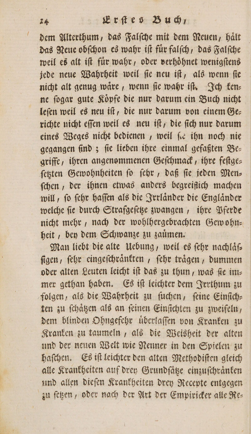f dem Alterthum, das Falſche mit dem Neuen, halt das Neue obſchon es wahr iſt fuͤr falſch / das Falſche weil es alt iſt für wahr, oder verhoͤhnet wenigſtens jede neue Wahrheit weil ſie neu iſt, als wenn ſie nicht alt genug waͤre, wenn ſie wahr iſt. Ich ken⸗ ne ſogar gute Koͤpfe die nur darum ein Buch nicht leſen weil es neu iſt, die nur darum von einem Ge⸗ richte nicht eſſen weil es neu iſt, die ſich nur darum eines Weges nicht bedienen , weil fie ihn noch nie gegangen ſind; fie lieben ihre einmal gefaßten Be⸗ griffe, ihren angenommenen Geſchmack, ihre feſtge⸗ ſetzten Gewohnheiten ſo ſehr, daß ſie jeden Men⸗ ſchen, der ihnen etwas anders begreiflich machen will / ſo ſehr haſſen als die Irrlaͤnder die Englaͤnder welche ſie durch Strafgeſetze zwangen, ihre Pferde nicht mehr, nach der wohlhergebrachten Gew ohn⸗ heit, bey dem Schwanze zu zauͤmen. Man liebt die alte Uebung, weil es ſehr nachlaͤſ⸗ ſigen, ſehr eingeſchraͤnkten, ſehr traͤgen, dummen oder alten Leuten leicht iſt das zu thun, was ſie im⸗ mer gethan haben. Es iſt leichter dem Irrthum zu folgen, als die Wahrheit zu ſuchen, ſeine Einſich⸗ ten zu ſchaͤtzen als an ſeinen Einſichten zu zweifeln, dem blinden Ohngefehr uͤberlaſſen von Kranken zu Kranken zu taumeln, als die Weisheit der alten und der neuen Welt wie Nenner in den Spielen zu haſchen. Es iſt leichter den alten Methodiſten gleich alle Krankheiten auf drey Grundſaͤtze einzuſchraͤnken und allen dieſen Krankheiten drey Recepte entgegen