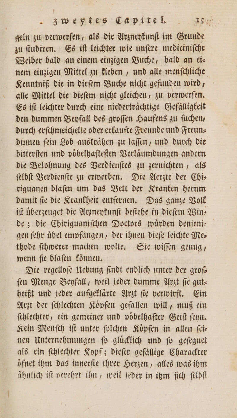 z we es Cap ine . geln zu verwerfen, als die Arzneykunſt im Grunde zu ſtudiren. Es iſt leichter wie unſere mediciniſche Weiber bald an einem einzigen Buche, bald an ei⸗ nem einzigen Mittel zu kleben, und alle menſchliche Kenntniß die in dieſem Buche nicht gefunden wird, alle Mittel die dieſem nicht gleichen, zu verwerfen. Es iſt leichter durch eine niedertraͤchtige Gefaͤlligkeit den dummen Beyfall des groſſen Haufens zu ſuchen , durch erſchmeichelte oder erkaufte Freunde und Freun⸗ dinnen ſein Lob auskraͤhen zu laſſen, und durch die bitterſten und poͤbelhafteſten Verlaͤumdungen andern die Belohnung des Verdienſtes zu zernichten, als ſelbſt Verdienſte zu erwerben. Die Aerzte der Chi⸗ riguanen blaſen um das Bett der Kranken herum damit ſie die Krankheit entfernen. Das ganze Volk iſt uͤberzeuget die Arzneykunſt beſtehe in dieſem Win⸗ de; die Chiriguaniſchen Doctors würden denjeni⸗ gen ſehr uͤbel empfangen, der ihnen dieſe leichte Me⸗ thode ſchwerer machen wolte. Sie wiſſen genug, wenn ſie blaſen koͤnnen. Die regelloſe Uebung findt endlich unter der groß fen Menge Beyfall, weil jeder dumme Arzt fie gut⸗ heißt und jeder aufgeklaͤrte Arzt ſie verwirft. Ein Arzt der ſchlechten Koͤpfen gefallen will, muß ein ſchlechter, ein gemeiner und poͤbelhafter Geiſt ſeyn. Kein Menſch iſt unter ſolchen Koͤpfen in allen ſei⸗ nen Unternehmungen fo glücklich und fo geſegnet als ein ſchlechter Kopf; dieſer gefaͤllige Charackter öfnet ihm das innerſte ihrer Herzen, alles was ihm aͤhnlich iſt verehrt ihn, weil jeder in ihm ſich ſelbſt