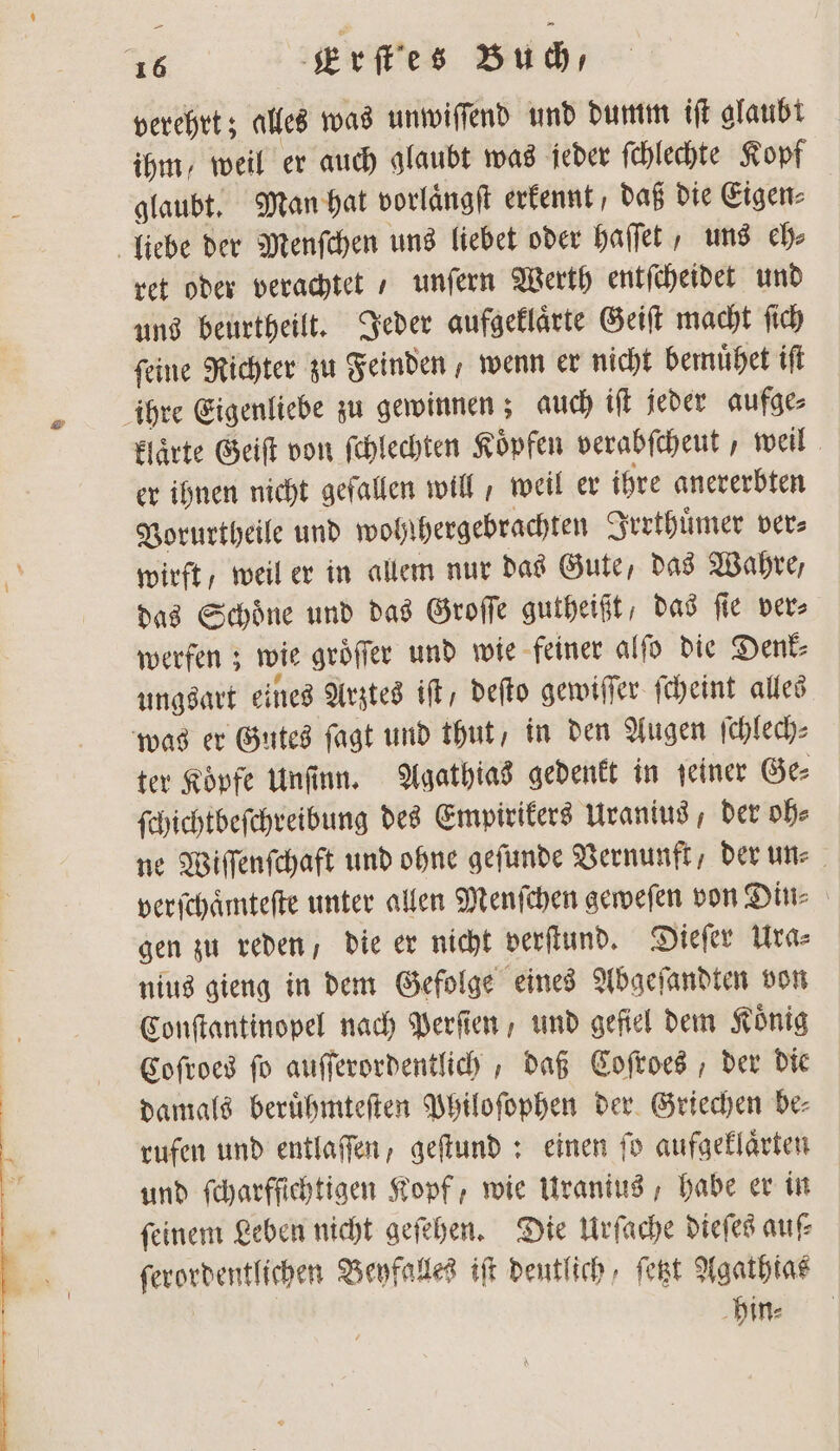 verehrt; alles was unwiſſend und dumm iſt glaubt ihm, weil er auch glaubt was jeder ſchlechte Kopf glaubt. Man hat vorlaͤngſt erkennt, daß die Eigen⸗ liebe der Menſchen uns liebet oder haſſet, uns ch» ret oder verachtet / unſern Werth entſcheidet und uns beurtheilt. Jeder aufgeklaͤrte Geiſt macht ſich feine Richter zu Feinden wenn er nicht bemuͤhet iſt ihre Eigenliebe zu gewinnen; auch iſt jeder aufge⸗ klaͤrte Geiſt von ſchlechten Koͤpfen verabſcheut, weil er ihnen nicht gefallen will, weil er ihre anererbten Vorurtheile und wohlhergebrachten Irrthuͤmer vers wirft, weil er in allem nur das Gute, das Wahre, das Schoͤne und das Groſſe gutheißt, das ſie ver⸗ werfen; wie groͤſſer und wie feiner alſo die Denk⸗ ungsart eines Arztes iſt, deſto gewiſſer ſcheint alles was er Gutes ſagt und thut, in den Augen ſchlech⸗ ter Koͤpfe Unſinn. Agathias gedenkt in ſeiner Ge⸗ ſchichtbeſchreibung des Empirikers Uranius, der oh⸗ ne Wiſſenſchaft und ohne geſunde Vernunft, der un⸗ ver ſchaͤmteſte unter allen Menſchen geweſen von Din⸗ gen zu reden, die er nicht verſtund. Dieſer Ura⸗ nius gieng in dem Gefolge eines Abgeſandten von Conſtantinopel nach Perſien , und gefiel dem König Coſroes ſo auſſerordentlich, daß Coſroes, der die damals beruͤhmteſten Philoſophen der Griechen be⸗ rufen und entlaffen, geſtund: einen fo aufgeklaͤrten und fcharffichtigen Kopf, wie Uranius, habe er in feinen Leben nicht geſehen. Die Urſache dieſes auf ſerordentlichen Beyfalles iſt deutlich, ſetzt Agathias