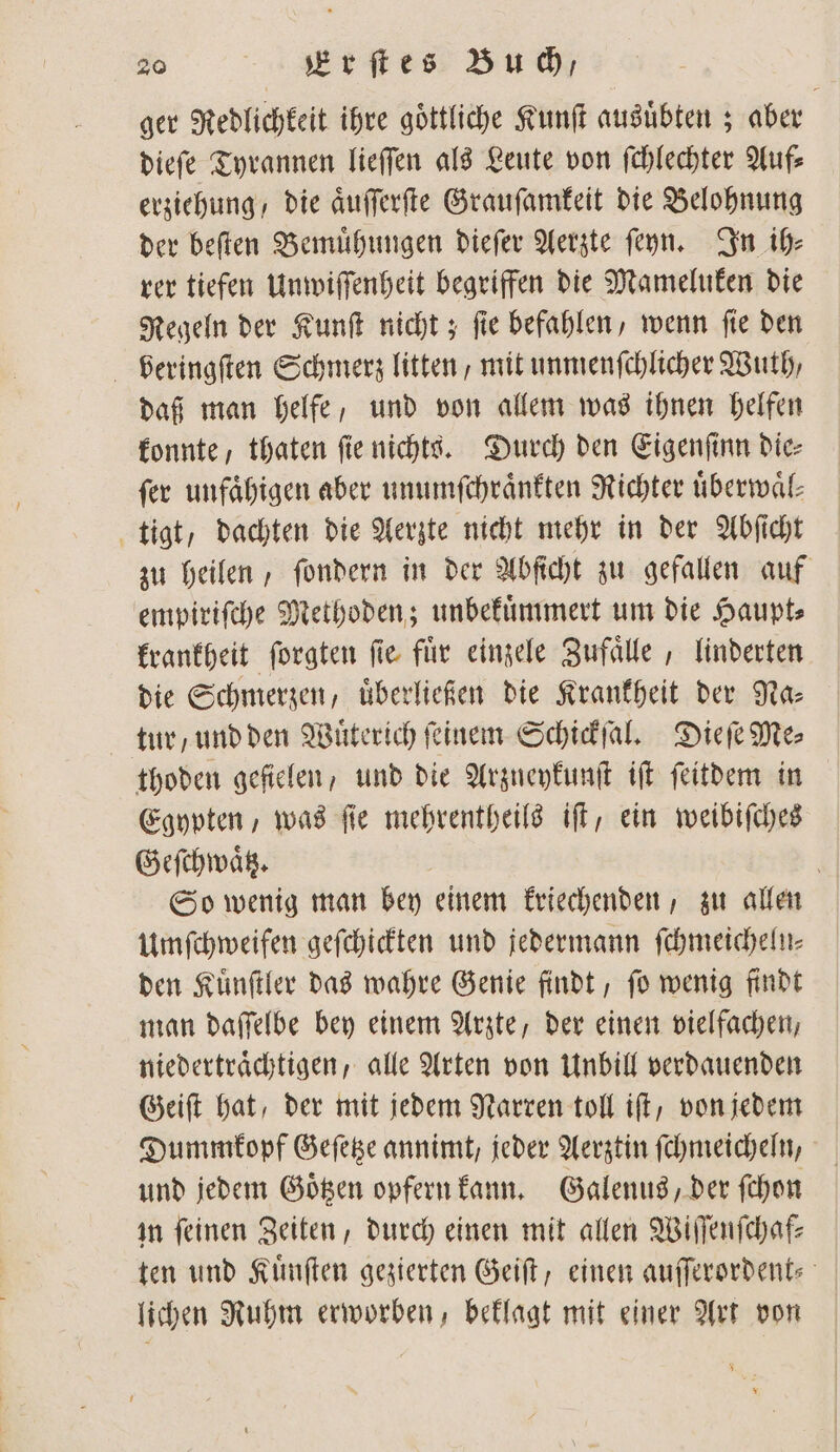 ger Redlichkeit ihre göttliche Kunſt ausuͤbten; aber dieſe Tyrannen lieſſen als Leute von ſchlechter Auf erziehung, die aͤuſſerſte Grauſamkeit die Belohnung der beſten Bemuͤhungen dieſer Aerzte ſeyn. In ih⸗ rer tiefen Unwiſſenheit begriffen die Mameluken die Regeln der Kunſt nicht; ſie befahlen, wenn ſie den veringſten Schmerz litten, mit unmenſchlicher Wuth, daß man helfe, und von allem was ihnen helfen konnte, thaten fie nichts. Durch den Eigenſinn die⸗ fer unfaͤhigen aber unumſchraͤnkten Richter überwäl- tigt, dachten die Aerzte nicht mehr in der Abſicht zu heilen, ſondern in der Abſicht zu gefallen auf empiriſche Methoden; unbekuͤmmert um die Haupt⸗ krankheit ſorgten ſie fuͤr einzele Zufaͤlle, linderten die Schmerzen, uͤberließen die Krankheit der Na- tur und den Wüterich feinem Schickſal. Dieſe Mes thoden gefielen, und die Arzneykunſt iſt ſeitdem in Egypten, was fie mehrentheils iſt, ein weibiſches Geſchwaͤtz. | So wenig man bey einem kriechenden, zu allen Umſchweifen geſchickten und jedermann ſchmeicheln⸗ den Kuͤnſtler das wahre Genie findt, ſo wenig findt man daſſelbe bey einem Arzte, der einen vielfachen, niedertraͤchtigen, alle Arten von Unbill verdauenden Geiſt hat, der mit jedem Narren toll iſt, von jedem Dummkopf Geſetze annimt, jeder Aerztin ſchmeicheln, und jedem Goͤtzen opfern kann. Galenus, der ſchon in ſeinen Zeiten, durch einen mit allen Wiſſenſchaf⸗ ten und Kuͤnſten gezierten Geiſt, einen auſſerordent lichen Ruhm erworben, beklagt mit einer Art von