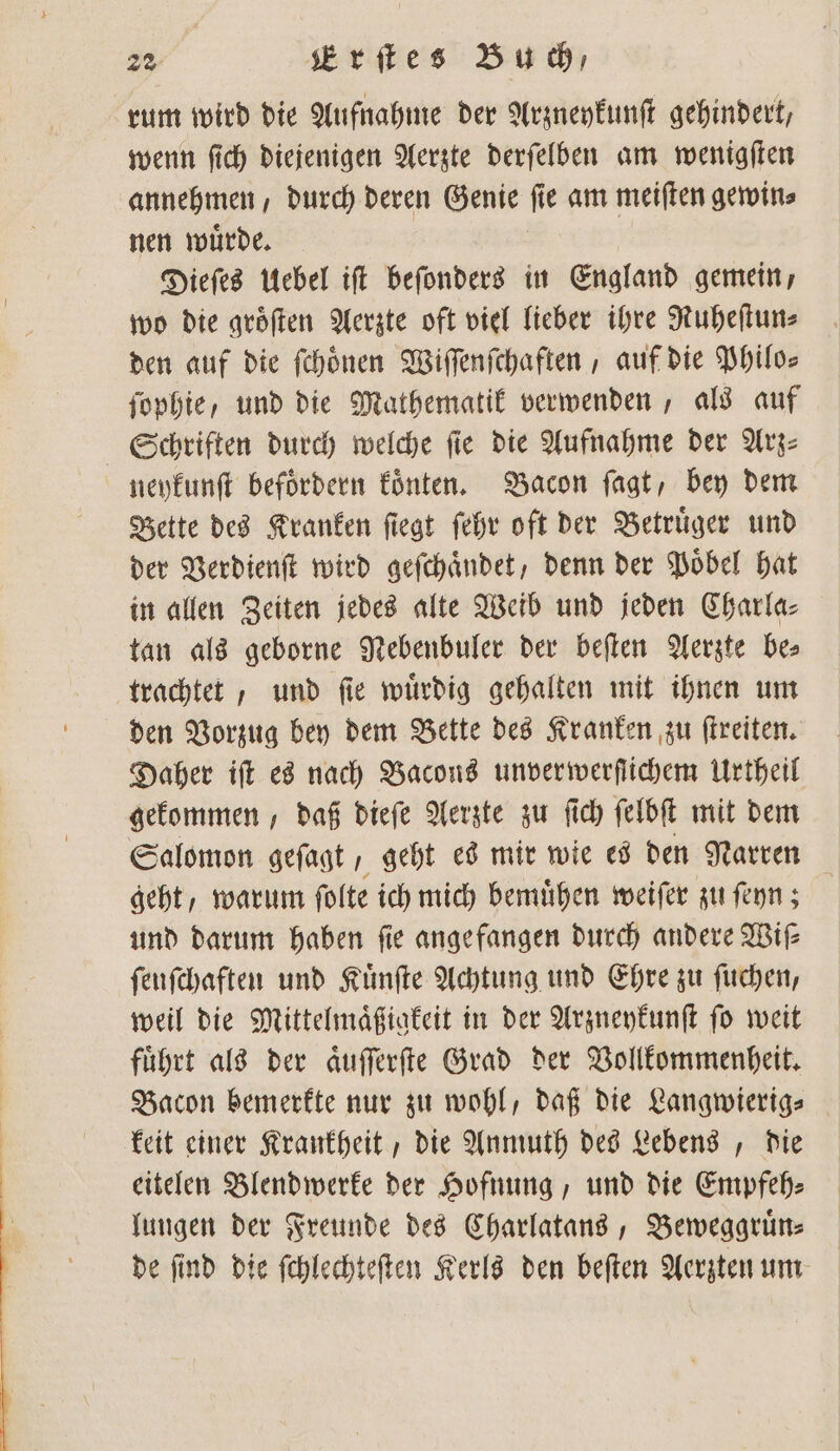 rum wird die Aufnahme der Arzneykunſt gehindert, wenn ſich diejenigen Aerzte derſelben am wenigſten annehmen, durch deren Genie f e am meiſten gewin⸗ nen wuͤrde. Dieſes Uebel iſt beſonders in England gemein, wo die groͤſten Aerzte oft viel lieber ihre Ruheſtun⸗ den auf die ſchoͤnen Wiſſenſchaften, auf die Philos ſophie, und die Mathematik verwenden, als auf Schriften durch welche fie die Aufnahme der Arz neykunſt befoͤrdern koͤnten. Bacon ſagt, bey dem Bette des Kranken ſiegt ſehr oft der Betruͤger und der Verdienſt wird gefchändet, denn der Poͤbel hat in allen Zeiten jedes alte Weib und jeden Charla⸗ tan als geborne Nebenbuler der beſten Aerzte bes trachtet, und ſie wuͤrdig gehalten mit ihnen um den Vorzug bey dem Bette des Kranken zu ſtreiten. Daher iſt es nach Bacous unverwerfſtichem Urtheil gekommen, daß dieſe Aerzte zu ft ſich ſelbſt mit dem Salomon geſagt, geht es mir wie es den Narren geht, warum ſolte ich mich bemuͤhen weiſer zu ſeyn; und darum haben ſie angefangen durch andere Wiſ— fenfchaften und Kuͤnſte Achtung und Ehre zu ſuchen, weil die Mittelmaͤßigkeit in der Arzneykunſt ſo weit fuͤhrt als der aͤuſſerſte Grad der Vollkommenheit. Bacon bemerkte nur zu wohl, daß die Langwierig⸗ keit einer Krankheit, die Anmuth des Lebens, die eitelen Blendwerke der Hofnung, und die Empfeh⸗ lungen der Freunde des Charlatans, Beweggruͤn— de ſind die ſchlechteſten Kerls den beſten Aerzten um