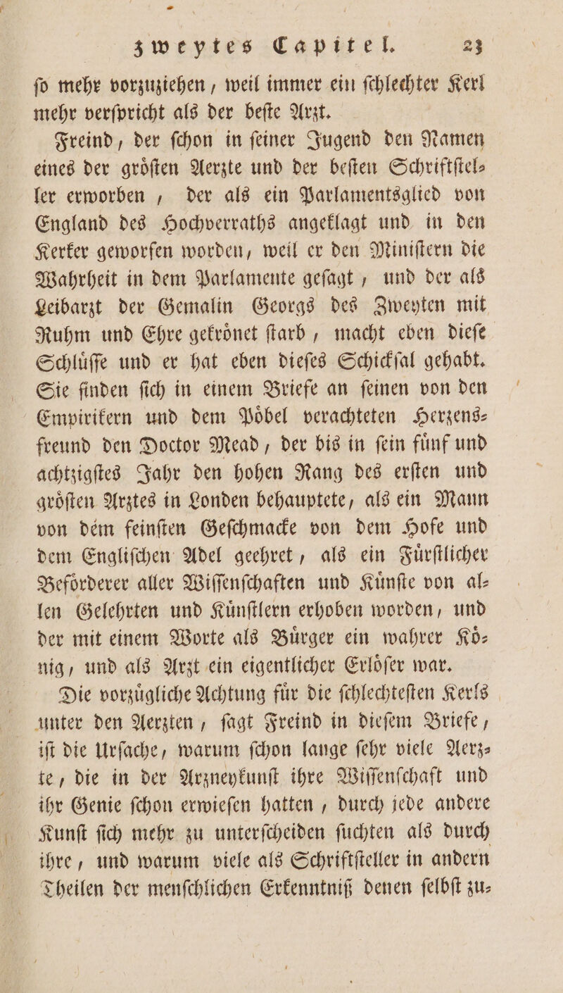 fo mehr vorzuziehen, weil immer ein ſchlechter Kerl mehr verſpricht als der beſte Arzt. Freind, der ſchon in feiner Jugend den Namen eines der groͤſten Aerzte und der beſten Schriftſtel⸗ ler erworben, der als ein Parlamentsglied von England des Hochverraths angeklagt und in den Kerker geworfen worden, weil er den Miniſtern die Wahrheit in dem Parlamente geſagt, und der als Leibarzt der Gemalin Georgs des Zweyten mit Ruhm und Ehre gekroͤnet ſtarb, macht eben dieſe Schluͤſſe und er hat eben dieſes Schickſal gehabt. Sie finden ſich in einem Briefe an ſeinen von den Empirikern und dem Poͤbel verachteten Herzens— freund den Doctor Mead, der bis in fein fünf und achtzigſtes Jahr den hohen Rang des erſten und groͤſten Arztes in Londen behauptete, als ein Mann von dem feinſten Geſchmacke von dem Hofe und dem Engliſchen Adel geehret, als ein Fuͤrſtlicher Befoͤrderer aller Wiſſenſchaften und Kuͤnſte von al⸗ len Gelehrten und Kuͤnſtlern erhoben worden, und der mit einem Worte als Buͤrger ein wahrer Koͤ— nig, und als Arzt ein eigentlicher Erloͤſer war. Die vorzuͤgliche Achtung für die ſchlechteſten Kerls unter den Aerzten, ſagt Freind in dieſem Briefe, iſt die Urſache, warum ſchon lange ſehr viele Aerz— te, die in der Arzneykunſt ihre Wiſſenſchaft und ihr Genie fchon erwieſen hatten, durch jede andere Kunſt ſich mehr zu unterſcheiden ſuchten als durch ihre, und warum viele als Schriftſteller in andern Theilen der menſchlichen Erkenntniß denen ſelbſt zu: