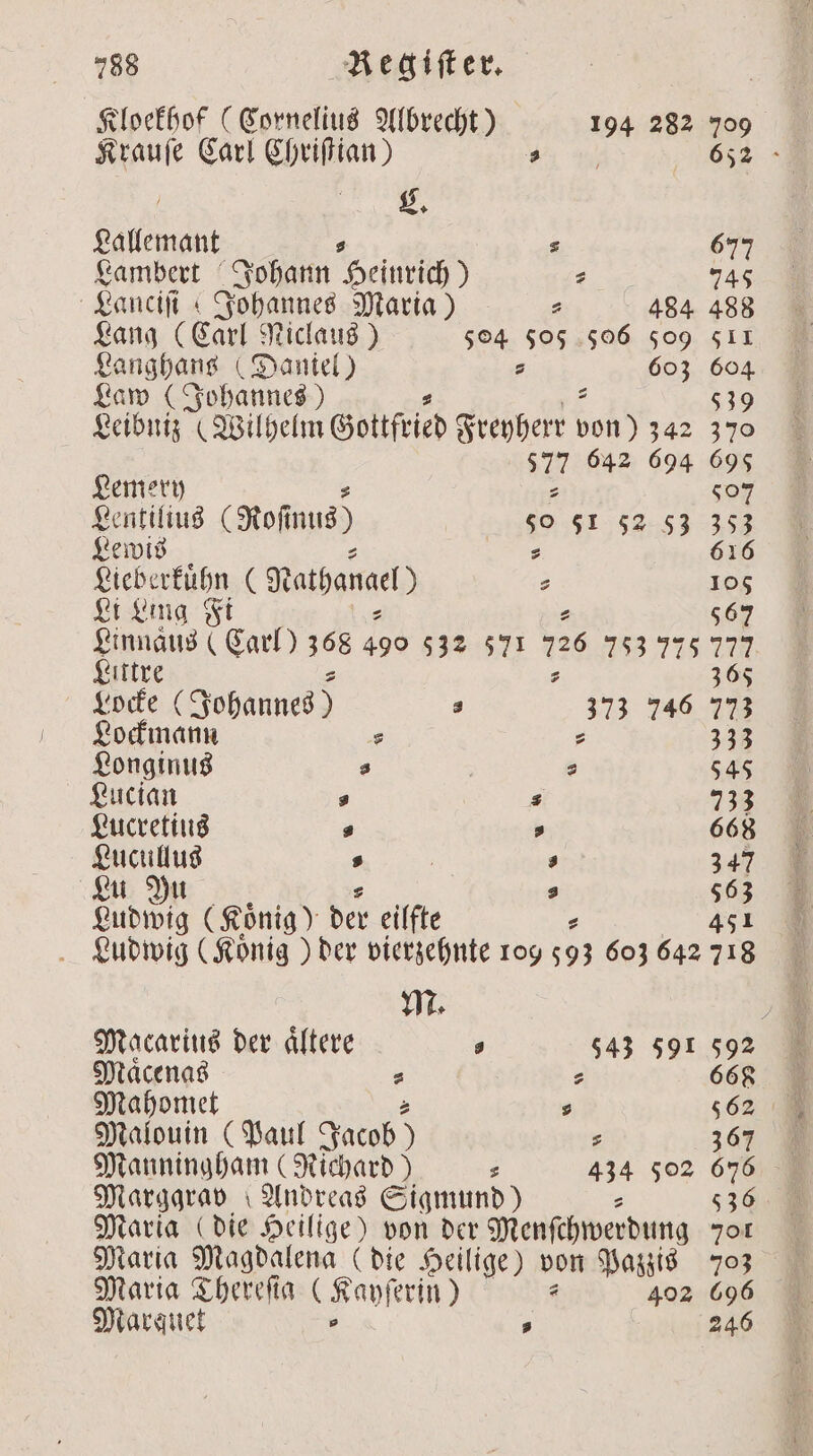 Kloekhof (Cornelius Albrecht) 194 282 709 Krauſe Carl Chriſtian) 5 652 ) . Lallemant ⸗ s 677 Lambert Johann Heinrich) ⸗ 745 ganciii ı Johannes Maria) 44584 488 Lang (Carl Niclaus) 504 505 506 505 511 Langhans (Daniel) s 603 604 Law (Johannes) 539 Leibniz (Wilhelm Gottfried Freyherr hs 342 370 27 642 694 695 Lemery 507 Lentilius (Rofmus) so 51 52 53 353 Lewis s 616 Lieberkuͤhn (Nathan a 105 Li Ling Fi 2 567 Linnaus ( Carl) 368 490 532 571 726 753 775 127 Littre 365 Locke (Johannes) a 373 746 773 Lockmann s : 333 Longinus 0 | s 545 Lucian 5 3 733 Lucretius P a 668 Lucullus s | . 347 Lu Yu s 563 Ludwig (König) der eilfte 451 Ludwig (König ) der vierzehnte 109 15 603 642 718 Macarius der aͤltere „ 543 591 592 Maͤcenas 2 ⸗ 668 Mahomet 2 s 562 Malouin (Paul Jacob) s 367 Manningham (Richard) s 434 502 676 Marggrav Andreas Sigmund) s 536 Maria ( die Heilige) von der Menſchwerdung 701 Maria Magdalena (die Heilige) von Pazzis 703 Maria Thereſia (Kaypſerin) 402 696 Marquet . 246