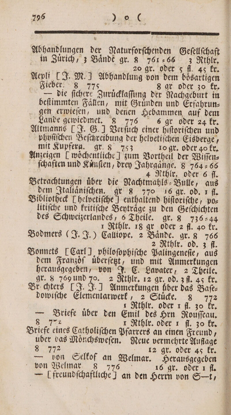 * * Abhandlungen der Naturforſchenden Geſellſchaft in Zurich, 3 Bande gr. 3 761266 3 Rrthlr. Fieber! 8 77 0: 8 a — die ſichere Zuruͤcklaſſung der Nachgeburt in beſtimmten Faͤllen, mit Gruͤnden und Erfahrun⸗ gen erwieſen, und denen Hebammen auf dem Lande gewiedmet. 8 776 sõ gr oder 24 kr. Altmanns (J. G.] Verſuch einer hiſtoriſchen und phyſiſchen Beſchreibung der helvetiſchen Eisberge, mit Kupferag. gr. 8 753 10 gr. oder 40 kr. Anzeigen [ wöchentliche ] zum Vortheil der Wiſſen⸗ ſchaften und Kuͤnſten, drey Jahrgaͤnge. 8 764 66 dem Italiaͤniſchen. gr 8 770 16 gr. od. 1 fl. Bibliotheck Thelvetifche ] enthaltend hiſtoriſche, po⸗ des Schweizerlandes, 6 Theile. gr. 8 736244 | ı Rthlr. 18 gr oder 2 fl. 40 kr. Bodmers (J. J.) Calliope. 2 Bände. gr. 3 766 8 2 Nihlz, od. f. Bonnets [Carl philoſophiſche Palingeneſie, aus dem Franzoͤſ uͤberſetzt, und mit Anmerkungen gr. 8 769 und 70. 2 Rthlr. 12 gr. od. 3 fl. 45 kr. Br hterd [J. J. ] Anmerkungen über das Baſe⸗ dowiſche Elementarwerk, 2 Stuͤcke. 8 772 RR 1 Rthlr. oder 1 fl. 30 kr. — Briefe uͤber den Emil des Hrn Rouſſeau. 7 L 8 7 Briefe eines Catholiſchen Pfarrers an einen Freund, uber das Moͤnchsweſen. Neue vermehrte Auflage e 132 gr. oder 45 kr. — von Selkof an Welmar. Herausgegeben von Welmar 8 776 16 gr. oder ı fl. — Ufreundſchaftliche] an den Herrn von St,