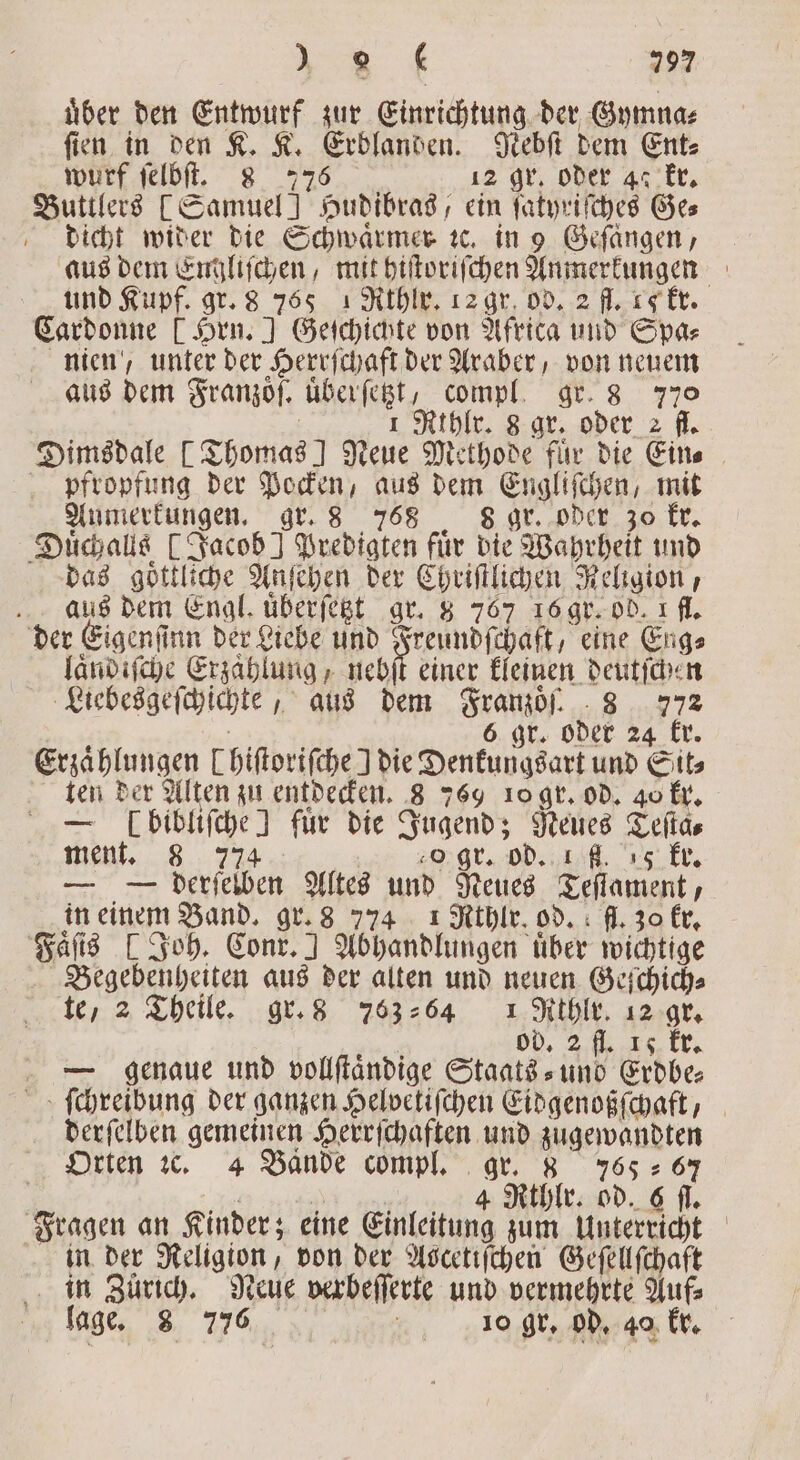 uͤber den a zur Einrichtung der Gymna⸗ fin in den K. K. Erblanden. Nebſt dem Ent⸗ wurf ſelbſt. 8 77 6 12 gr. oder 47 kr. Buttlers [Samuel] Hudibras, ein ſatyriſches Ges dicht wider die Schwaͤrmer te. in 9 Gefangen, aus dem Englischen, mit hiſtoriſchen Anmerkungen und Kupf. gr. 8 765 1 Rthlr. 12 gr. od. 2 fl. 4 kr. Cardonne [Hrn.] Geſchichte von Africa und Spa⸗ nien, unter der Herrſchaft der Araber, von neuem aus dem Franzoͤſ. uͤberſetzt, compl. gr. 8 770 1 Rthlr. 8 gr. oder 2 fl. Dimsdale [Thomas! Reue Methode für die Ein. pfropfung der Pocken, aus dem Engliſchen, mit Aumerkungen. gr. 8 768 8 gr. oder 30 kr. Duͤchalls [Jacob] Predigten für die Wahrheit und das goͤttliche Anſehen der Chriſtlichen Religion, aus dem Engl uͤberſetzt gr. 8 767 16 gr. ob. 1 fl. der Eigenſinn der Liebe und Freundſchaft, eine Eng⸗ laͤndiſche Erzahlung, nebſt einer kleinen deutſchen Liebesgeſchichte, aus dem Franzoͤſ. 8 772 6 gr. oder 24 kr. Erzaͤhlungen Chiſtoriſche J die Denkungsart und Sit⸗ ten der Alten zu entdecken. 8 769 10 gr. od. 40 kr. — Enge! für die Jugend; Neues Teſta⸗ ment. 8 o gr. od. fl. 18. ke. — — derselben Altes und Neues Teſtament, in einem Band. gr. 8 774 1 Rthlr. od. ff. zo kr. Faͤſis [Joh. Conr.] Abhandlungen uͤber wichtige Begebenheiten aus der alten und neuen Geſchich⸗ te, 2 Theile. gr. 8 763264 1 Rthlr. 12 gr. od. 2 fl. 15 kr. — genaue und vollſtaͤndige Staats- und Erdbe⸗ ſchreibung der ganzen Helvetiſchen Eidgenoßſchaft, derſelben gemeinen Herrſchaften und e Orten 1c. 4 Bande compl. gr. 8 765 67 | 4 Rthlr. od. 6 . Fragen an Kinder; eine Einleitung zum Unterricht in der Religion von der Aocetifchen Geſellſchaft in Zürich. Neue verbeſſerte und vermehrte Auf⸗ lage. 8 776 „ 10 gr. Gd kr.