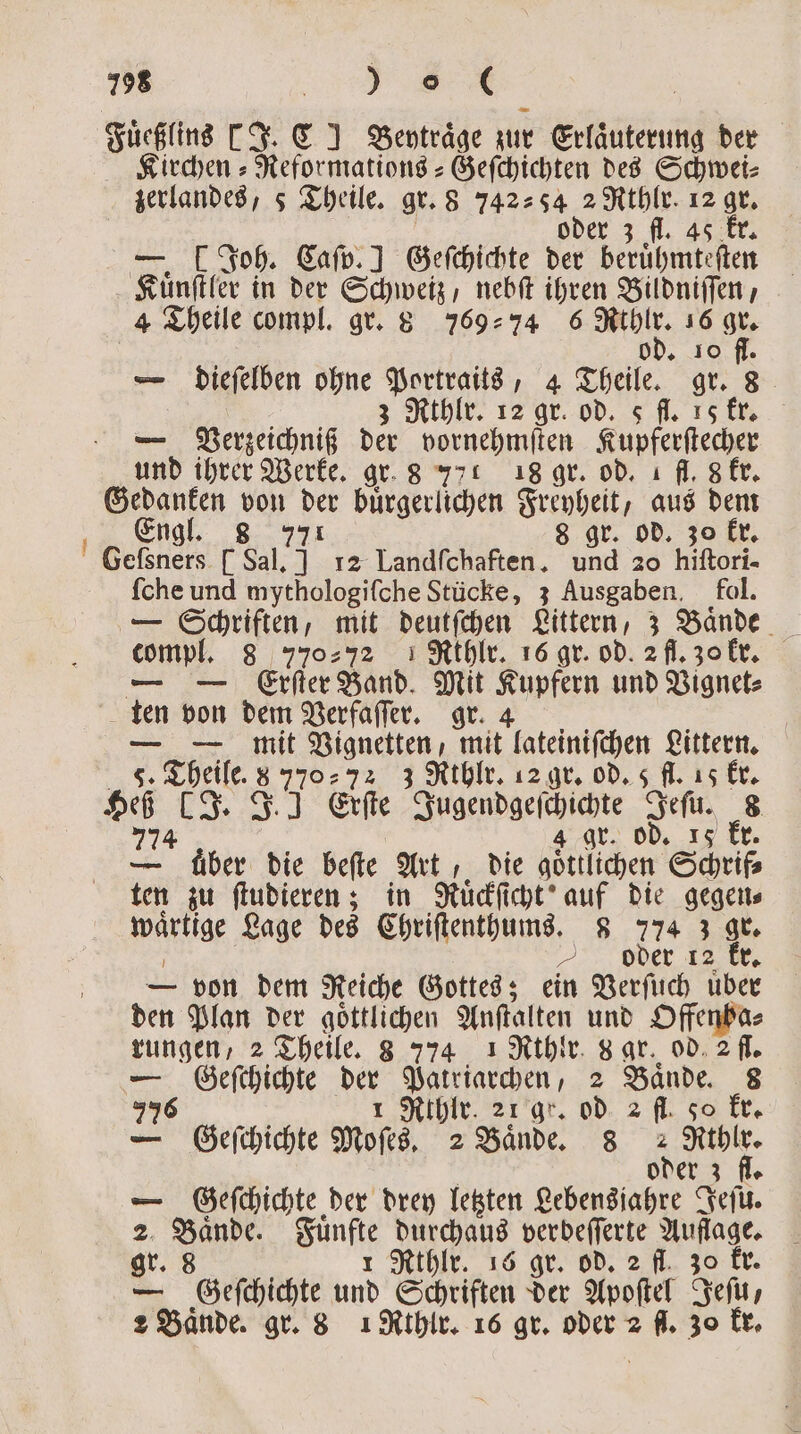 198 BR | Fuͤeßlins [J. C] Beytraͤge zur Erlaͤuterung der Kirchen⸗Reformations-Geſchichten des Schwei⸗ zerlandes, 5 Theile. gr. 8 742⸗ s4 1 12 . 3 fl. 4 — . Joh. Caſp. ] Geſchichte der beruhten Kuͤnſtler in der 1 nebſt ihren Bildniſſen, 4 Theile compl. gr. 8 769294 6 N 16 . + JO fl. — dieſelben ohne wa 4 Theile. gr. 8 3 Rthlr. 12 gr. od. s fl. 15 kr. — Verzeichniß = vornehmſten Kupferſtecher und ihrer Werke. gr. 8 771 18 gr. od. ı fl. 8 kr. Gedanken von der buͤrgerlichen Freyheit, aus dem Engl. 8 771 8 gr. od. zo kr. Gelſsners [Sal. ] 12 Landfchaften. und 20 hiſtori- ſche und mythologiſche Stücke, 3 Ausgaben. fol. empf. 8 770% I Rthlr. 16 gr. od. 2 fl. 30 kr. — Erſter Band. Mit Kupfern und Vignet⸗ ten von dem Verfaſſer. gr. 4 — mit Vignetten, mit lateiniſchen Littern. a 5. Theile 8 550 72 3 Rthlr. 12 gr. od. 5 fl. 15 kr. 95 „I * Erſte Jugeppgeſch ichen deſu. 65 gr. od. 15 kr — „ Aber die beſte Art, die göttlichen Schrif⸗ ten zu ſtudieren; in Ruͤckſicht auf die gegen⸗ Mahi Lage des Chriſtenthums. 8 774 3 gr. oder re kr. — von dem Reiche Gottes; ein Verſuch uͤber den Plan der göttlichen Anſtalten und Offenba⸗ rungen, 2 Theile. 8 774 1 Rthlr. gar. od. 2 fl. — Geeſchichte Br Patriarchen, 2 Bände. 8 776 Rihlr. 21 gr. od 2 fl. so kr. — Geſchichte Moses 2 Bande. 8 2 dr . oder 3 fl. — Geſchichte der drey letzten Lebensjahre Jeſu. 2 San Bund Nail e verbeſſerte Auflage. gr. 8 thlr. 16 gr. od. 2 fl. zo kr. — c hi Schriften der Apoſtel Jeſu, 2 Bände. gr. 8 1 Kthlr. 16 gr. oder 2 = 30 kr.