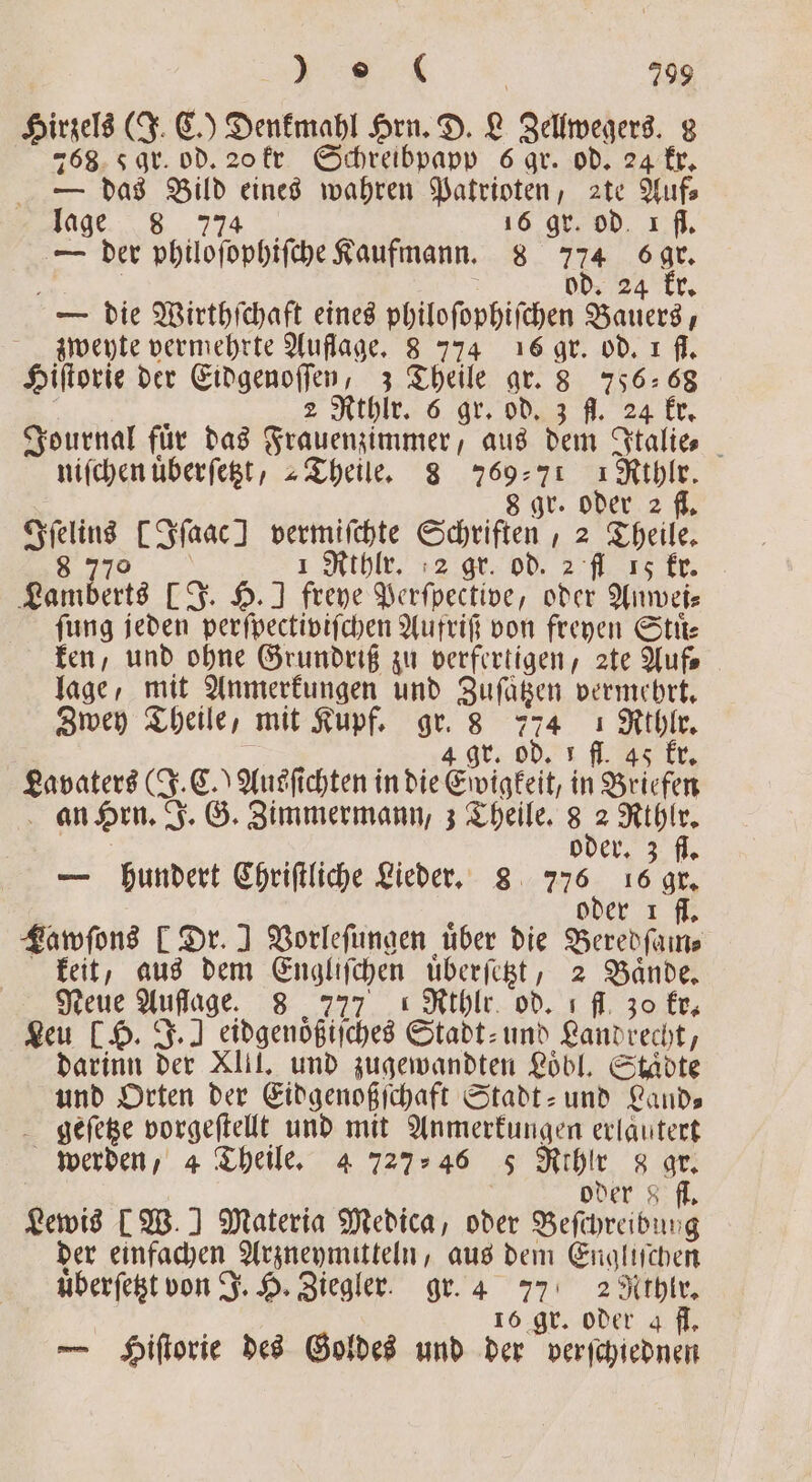 Hirzels (J. C.) Denkmahl Hrn. D. L Zellwegers. 8 768 qr. od. 20 kr Schreibpapp 6 gr. od. 24 kr. — das Bild eines wahren Patrioten, 2te Auf⸗ e 774°; 16 gr. od ı fl. — der philoſophiſche Kaufmann. 8 774 s gr. | od. 24 kr. — die Wirthſchaft eines philoſophiſchen Bauers, zweyte vermehrte Auflage. 8 774 16 gr. od. ı fl. Hiſtorie der Eidgenoſſen, 3 Theile gr. 8 75668 5 s 2 Rthlr. 6 gr. od. 3 fl. 24 kr. Journal fuͤr das Frauenzimmer, aus dem Italie⸗ niſchen uͤberſetzt, „Theile. 83 76971 1 Rthlr. 8 gr. oder 2 fl, Iſelins [Iſaac] vermiſchte Schriften, 2 Theile. 8 1 Rthlr. 2 gr. od. 2 fl 15 kr. Lamberts [J. H.] freye Perſpective, oder Anwei— fung jeden perſpectiviſchen Aufriſ von freyen Stuͤ⸗ ken, und ohne Grundriß zu verfertigen, zte Auf. lage, mit Anmerkungen und Zuſatzen vermehrt. Zwey Theile, mit Kupf. gr. 8 774 1 Rthlr. 4 gr. od. 1 f. k Lavaters (J. C.) Ausſichten in die Ewigkeit, in Briefen an Hrn. J. G. Zimmermann, 3 Theile. 55 Rthlr. Be oder. 3 fl. — hundert Chriſtliche Lieder. 8 776 16 gr. oder 1 fl. Lawſons [ Dr. I Vorleſungen über die Beredſam⸗ keit, aus dem Engliſchen uͤberſetzt, 2 Baͤnde. Neue Auflage. 8 777 Rthlr. od. ı fl. 30 kr. Leu [H. J.)] eidgenoͤßiſches Stadt- und Land recht, darinn der XIII. und zugewandten Loͤbl. Staͤdte und Orten der Eidgenoßſchaft Stadt- und Lands geſetze vorgeſtellt und mit Anmerkungen erlautert werden, 4 Theile. 4 727 46 5 Rthlr 8 A oder 8 fl. Lewis [W.] Materia Medica, oder Beſchreibung der einfachen Arzneymitteln, aus dem Engliſchen uͤberſetzt von J. H. Ziegler. gr. 4 77 2 Rthlr. va 16 gr. oder a fl. — Hiſtorie des Goldes und der verſchiednen