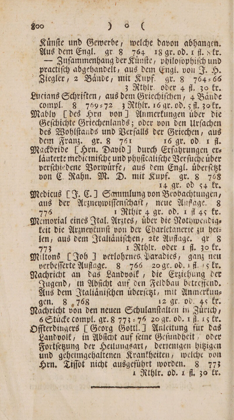 Kuͤnſte und Gewerbe, welche davon abhangen. Aus dem Engl. gr 8 764 18 gr. od. 1 fl. sfr. — Zuſammenhang der Kuͤnſte, philoſophiſch und practiſch abgehandelt, aus dem Engl. von J. H. Ziegler, 2 Bände, mit Kupf. gr. 8 76466 | 3 Rthlr. oder 4 fl. 30 kr. Lucians Schriften, aus dem Griechiſchen, 4 Baͤnde compl. 8 75972 3 Rrhlr. 16 gr. od. 5 fl. 30 kr. Geſchichte Griechenlands; oder von den Urſachen dem Franz. gr. 8 761 16 gr. od. 1 fl. Mackbride [Hrn. David! durch Erfahrungen ers laͤuterte medicmifche und phyficalifche Verſuche uber verſchiedene Vorwuͤrfe, aus dem Engl. uͤberſetzt von C Rahn. M. D. mit Kupf. gr. 8 768 | EAST, 14 gr. od 54 kr. Medicus [J. C.] Sammlung von Beobachtungen, aus der Arzneywiſſenſchaft, neue Außage. 8 5 1 Rthlir 4 gr. od. 1 fl 45 kr. Memorial eines Ital. Arztes, uber die Nothwendig⸗ kleit die Arzneykunſt von der Charletanerie zu het⸗ len, aus dem Italiaͤniſchen, zte Auflage. gr 8 773 e Nthlr oder 1 fl. 20 kr. Miltons [Joh ] verlohrnes Paradies, ganz neu verbeſſerte Auffage. 8 766 20 gr. od. fl. 5 kr. Nachricht an das Landvolk, die Erziehung der Jugend, in Abſicht auf den Feldbau betreffend. Aus dem Italiaͤniſchen überſetzt, mit Anmerkun⸗ gen. 8 „768 „ r, od r Nachricht von den neuen Schulanſtalten in Zuͤrich, 6 Stuͤcke compl. gr. 8 77376 20 gr. od. 1 fl. 15 kr. Offterdingers [ Georg Gottl. ] Anleitung für das Landvolk, in Abſicht auf feine Geſundheit, oder Fortſetzung der Heilungsart, derjenigen hitzigen und geheimgehaltenen Krankheiten, welche von Hrn. Tiſſot nicht ausgeführt worden. 8 773 1 Rthlr. od. 1 fl. 30 kr.