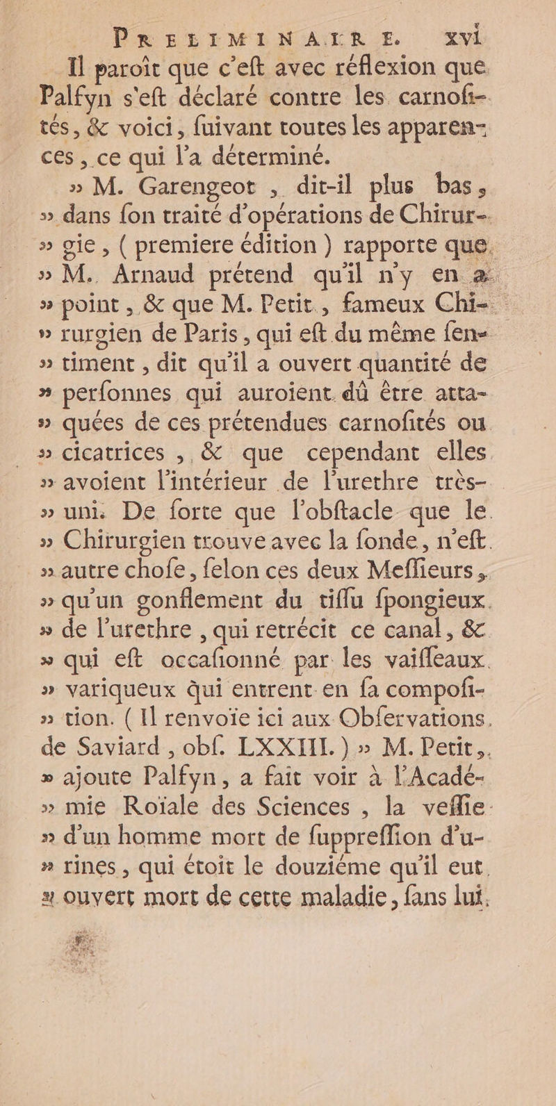 Il paroît que c’eft avec réflexion que. Palfyn s'eft déclaré contre les carnofi- tés, &amp; voici, fuivant toutes les apparen- ces , ce qui l’a déterminé. » M. Garengeot , dit-il plus bas, » dans {on traité d'opérations de Chirur-. » gie, ( premiere édition } rapporte que. » M. Arnaud prétend quil ny en a » point , &amp; que M. Petit, fameux Chi-. » ruroien de Paris , qui eft du même fen- » timent , dit qu'il a ouvert quantité de » perfonnes qui auroient dû être atta- » quées de ces prétendues carnofités ou » cicatrices , &amp; que cependant elles » avoient l'intérieur de l'urethre très- » uni De forte que l'obftacle que le. » Chirurgien trouve avec la fonde, neft » autre chofe, felon ces deux Meflieurs , » qu'un gonflement du tiflu fpongieux. » de l’urethre , qui retrécit ce canal, &amp; » qui eft occafonné par les vaifleaux. » variqueux Qui entrent-en fa compofi- » tion. ( Il renvoïe ici aux Obfervations. de Saviard , obf. LXXIIL. ) » M. Petit. » ajoute Palfyn, a fait voir à l’Acadé- » mie Roïale des Sciences , la veflie- » d'un homme mort de fuppreffion d’u- » rines , qui étoit le douzième qu'il eut. # ouvert mort de cette maladie, fans lui. + RTE