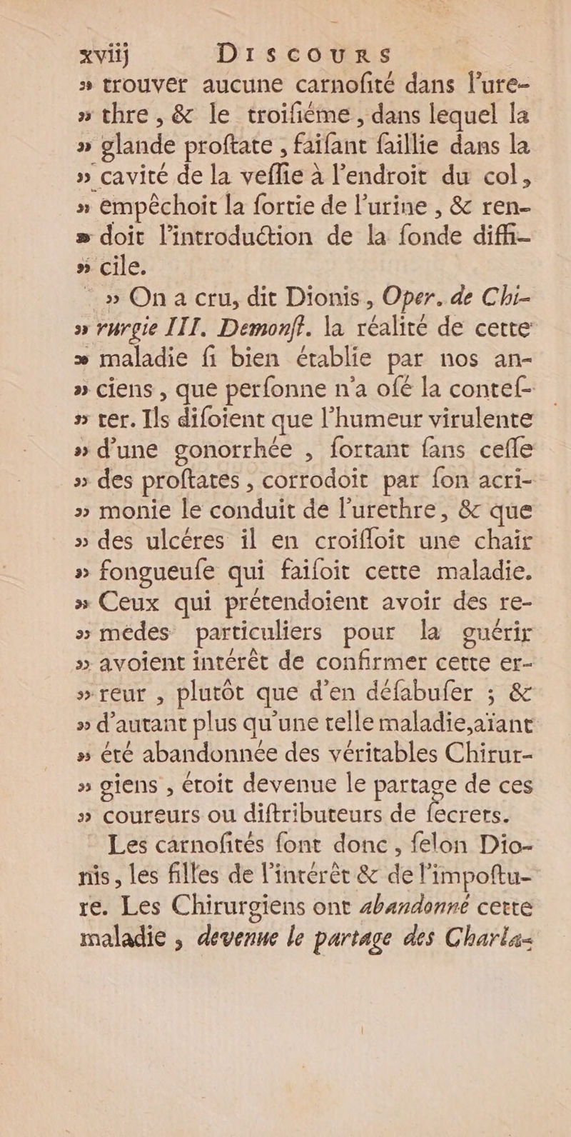 xviij Dirscours » trouver aucune carnofité dans l’ure- » thre , &amp; le troifiéme, dans lequel la » glande proftate , faifant faillie dans la » cavité de la veflie à l'endroit du col, » empêchoit la fortie de l’urine , &amp; ren- » doit l'introduction de la fonde diffi- » cile. _» Ona cru, dit Dionis, Oper. de Chi- » rurgie III, Demonft. la réalité de cette æ maladie fi bien établie par nos an- » ciens , que perfonne n'a ofé la contef- s ter. Ils difoient que l'humeur virulente » d’une gonorrhée , fortant fans cefle » des proftates , corrodoit par fon acri- » monie le conduit de l'urethre, 8 que » des ulcéres il en croifloit une chaïr » fongueufe qui faifoit cette maladie. » Ceux qui prétendoient avoir des re- » médes particuliers pour la guérir » avoient intérêt de confirmer cette er- »reur , plutôt que d'en défabufer ; &amp; » d'autant plus qu'une telle maladie,aïant » été abandonnée des véritables Chirur- » siens , étoit devenue le partage de ces » coureurs ou diftributeurs de fecrers. Les carnofités font donc, felon Dio- nis, les filles de l'intérêt &amp; de l’impoftu- re. Les Chirurgiens ont #handonne cette maladie , devenue le partage des Charla-