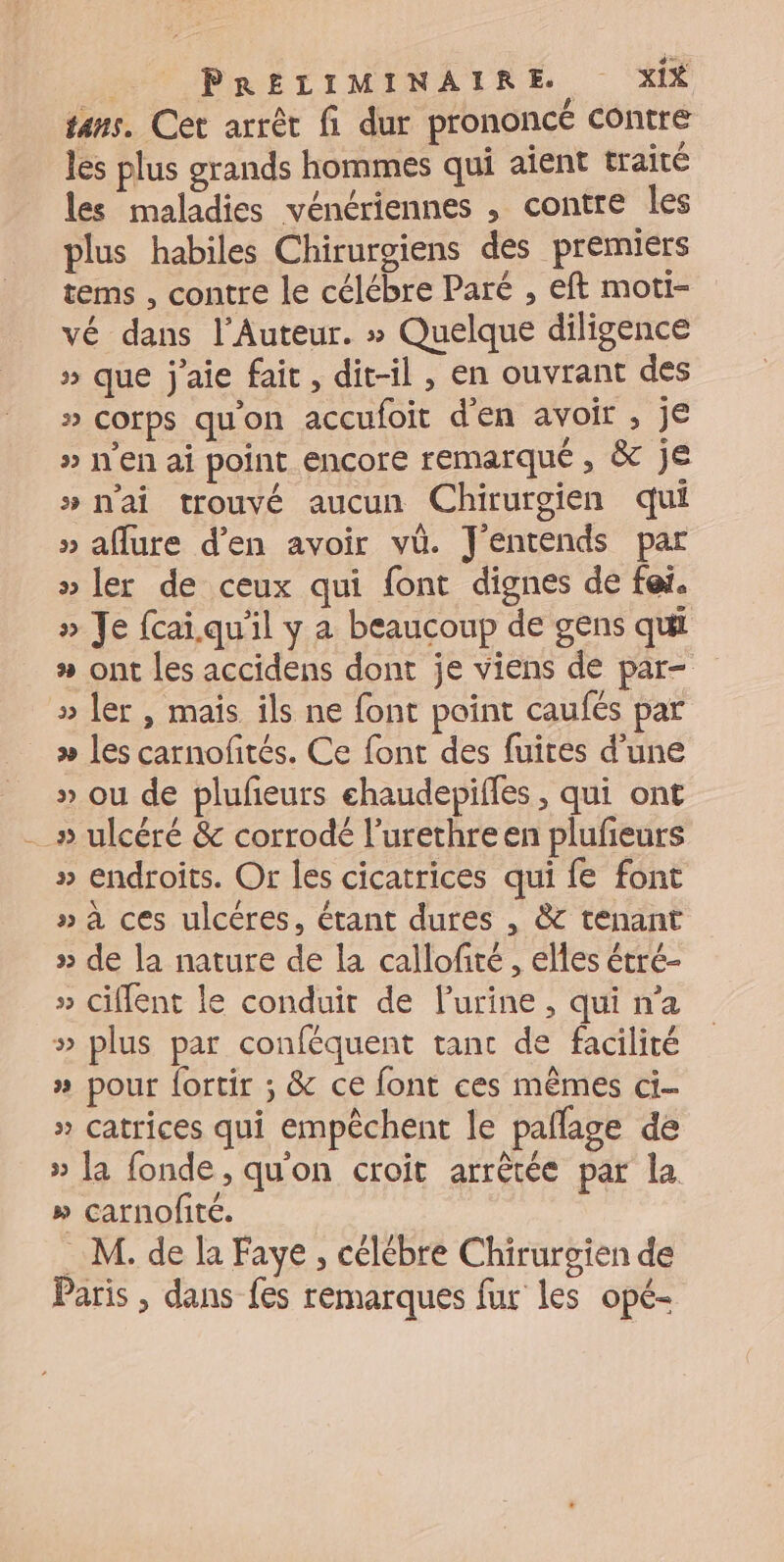 tans. Cet arrêt fi dur prononcé contre les plus grands hommes qui aient traité les maladies vénériennes , contre les plus habiles Chirurgiens des premiers tems , contre le célébre Paré , eft moti- vé dans l’Auteur. » Quelque diligence » que j'aie fair, dit-il , en ouvrant des » corps qu'on accufoit den avoir , je » en ai point encore remarqué , &amp; je » nai trouvé aucun Chirurgien qui » aflure d’en avoir vü. J'entends par » ler de ceux qui font dignes de fai. » Je fcaï qu'il y a beaucoup de gens qui » ont les accidens dont je viens de par- » ler , mais ils ne font point caufés par >» les carnofités. Ce font des fuites d’une » ou de plufieurs chaudepiffes , qui ont _» ulcéré &amp; corrodé l’urethre en plufeurs » endroits. Or les cicatrices qui fe font » à ces ulcéres, étant dures , &amp; tenant » de la nature de la callofité, elles étré- » ciffent le conduit de Purine, qui n’a » plus par conféquent tanc de facilité » pour fortir ; &amp; ce font ces mêmes ci- » catrices qui empêchent le pallage de » [a fonde, qu'on croit arrêtée par la » carnofité. M. de la Faye, célébre Chirurgien de Paris , dans fes remarques fur les opé-
